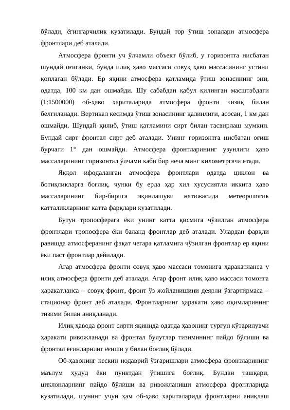 бўлади,  ёғингарчилик  кузатилади.  Бундай  тор  ўтиш  зоналари  атмосфера
фронтлари деб аталади.
Атмосфера фронти уч ўлчамли объект бўлиб, у горизонтга нисбатан
шундай оғиганки, бунда илиқ ҳаво массаси совуқ ҳаво массасининг устини
қоплаган  бўлади.  Ер  яқини  атмосфера  қатламида  ўтиш  зонасининг  эни,
одатда, 100 км дан ошмайди. Шу сабабдан қабул қилинган масштабдаги
(1:1500000)  об-ҳаво  хариталарида  атмосфера  фронти  чизиқ  билан
белгиланади. Вертикал кесимда ўтиш зонасининг қалинлиги, асосан, 1 км дан
ошмайди. Шундай қилиб, ўтиш қатламини сирт билан тасвирлаш мумкин.
Бундай сирт фронтал сирт деб аталади. Унинг горизонтга нисбатан оғиш
бурчаги  1°  дан  ошмайди.  Атмосфера  фронтларининг  узунлиги  ҳаво
массаларининг горизонтал ўлчами каби бир неча минг километргача етади.
Яққол  ифодаланган  атмосфера  фронтлари  одатда  циклон  ва
ботиқликларга  боғлиқ,  чунки  бу  ерда  ҳар  хил  хусусиятли  иккита  ҳаво
массаларининг  бир-бирига  яқинлашуви  натижасида  метеорологик
катталикларнинг катта фарқлари кузатилади.
Бутун  тропосферага  ёки  унинг  катта  қисмига  чўзилган  атмосфера
фронтлари тропосфера ёки баланд фронтлар деб аталади. Улардан фарқли
равишда атмосферанинг фақат чегара қатламига чўзилган фронтлар ер яқини
ёки паст фронтлар дейилади.
Агар атмосфера фронти совуқ ҳаво массаси томонига ҳаракатланса у
илиқ атмосфера фронти деб аталади. Агар фронт илиқ ҳаво массаси томонга
ҳаракатланса – совуқ фронт, фронт ўз жойланишини деярли ўзгартирмаса –
стационар фронт деб аталади. Фронтларнинг ҳаракати ҳаво оқимларининг
тизими билан аниқланади.
Илиқ ҳавода фронт сирти яқинида одатда ҳавонинг турғун кўтарилувчи
ҳаракати ривожланади ва фронтал булутлар тизимининг пайдо бўлиши ва
фронтал ёғинларнинг ёғиши у билан боғлиқ бўлади.
Об-ҳавонинг кескин нодаврий ўзгаришлари атмосфера фронтларининг
маълум  ҳудуд  ёки  пунктдан  ўтишига  боғлиқ.  Бундан  ташқари,
циклонларнинг  пайдо  бўлиши  ва  ривожланиши  атмосфера  фронтларида
кузатилади, шунинг учун ҳам об-ҳаво хариталарида фронтларни аниқлаш
