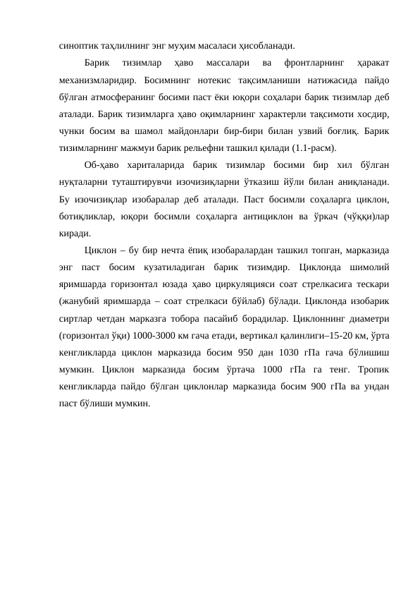 синоптик таҳлилнинг энг муҳим масаласи ҳисобланади.
Барик  тизимлар  ҳаво  массалари  ва  фронтларнинг  ҳаракат
механизмларидир.  Босимнинг  нотекис  тақсимланиши  натижасида  пайдо
бўлган атмосферанинг босими паст ёки юқори соҳалари барик тизимлар деб
аталади. Барик тизимларга ҳаво оқимларнинг характерли тақсимоти хосдир,
чунки босим ва шамол майдонлари бир-бири билан узвий боғлиқ. Барик
тизимларнинг мажмуи барик рельефни ташкил қилади (1.1-расм).
Об-ҳаво  хариталарида  барик  тизимлар  босими  бир  хил  бўлган
нуқталарни туташтирувчи изочизиқларни ўтказиш йўли билан аниқланади.
Бу изочизиқлар изобаралар деб аталади. Паст босимли соҳаларга циклон,
ботиқликлар,  юқори  босимли  соҳаларга  антициклон  ва  ўркач  (чўққи)лар
киради.
Циклон – бу бир нечта ёпиқ изобаралардан ташкил топган, марказида
энг  паст  босим  кузатиладиган  барик  тизимдир.  Циклонда  шимолий
яримшарда горизонтал юзада ҳаво циркуляцияси соат стрелкасига тескари
(жанубий яримшарда – соат стрелкаси бўйлаб) бўлади. Циклонда изобарик
сиртлар четдан марказга тобора пасайиб борадилар. Циклоннинг диаметри
(горизонтал ўқи) 1000-3000 км гача етади, вертикал қалинлиги–15-20 км, ўрта
кенгликларда  циклон  марказида  босим  950  дан  1030  гПа  гача  бўлишиш
мумкин.  Циклон  марказида  босим  ўртача  1000  гПа  га  тенг.  Тропик
кенгликларда пайдо бўлган циклонлар марказида босим 900 гПа ва ундан
паст бўлиши мумкин.

