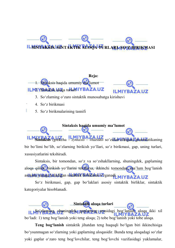  
 
 
 
 
 
SINTAKSIS. SINTAKTIK ALOQA TURLARI. SO‘Z BIRIKMASI 
 
 
 
Reja:  
1. Sintaksis haqida umumiy ma’lumot 
2. Sintaktik aloqa turlari 
3. So‘zlarning o‘zaro sintaktik munosabatga kirishuvi 
4. So‘z birikmasi 
5. So‘z birikmalarining tasnifi 
 
Sintaksis haqida umumiy ma’lumot 
 
Sintaksis (grekcha – syntaxis – «tuzish» so‘zidan olingan) grammatikaning 
bir bo‘limi bo‘lib, so‘zlarning birikish yo‘llari, so‘z birikmasi, gap, uning turlari, 
xususiyatlarini tekshiradi. 
Sintaksis, bir tomondan, so‘z va so‘zshakllarning, shuningdek, gaplarning 
aloqa qilish, birikish yo‘llarini tekshirsa, ikkinchi tomondan, ma’lum bog‘lanish 
asosida yuzaga keladigan sintaktik birliklarni o‘rganadi. 
So‘z birikmasi, gap, gap bo‘laklari asosiy sintaktik birliklar, sintaktik 
kategoriyalar hisoblanadi. 
 
Sintaktik aloqa turlari 
So‘zlarning, shuningdek, gaplarning orasidagi bog‘lanish, aloqa ikki xil 
bo‘ladi: 1) teng bog‘lanish yoki teng aloqa; 2) tobe bog‘lanish yoki tobe aloqa. 
Teng bog‘lanish sintaktik jihatdan teng huquqli bo‘lgan biri ikkinchisiga 
bo‘ysunmagan so‘zlarning yoki gaplarning aloqasidir. Bunda teng aloqadagi so‘zlar 
yoki gaplar o‘zaro teng bog‘lovchilar, teng bog‘lovchi vazifasidagi yuklamalar, 
