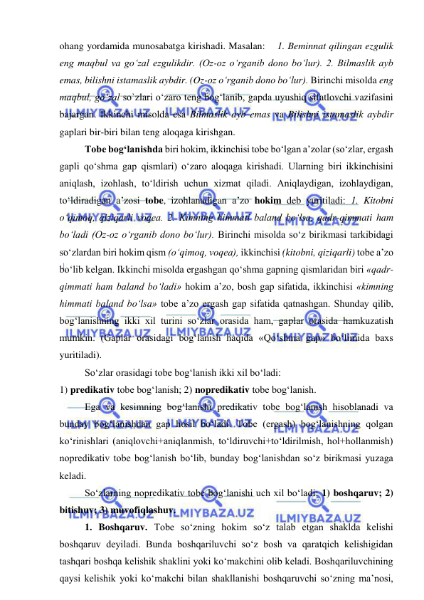  
 
ohang yordamida munosabatga kirishadi. Masalan:    1. Beminnat qilingan ezgulik 
eng maqbul va go‘zal ezgulikdir. (Oz-oz o‘rganib dono bo‘lur). 2. Bilmaslik ayb 
emas, bilishni istamaslik aybdir. (Oz-oz o‘rganib dono bo‘lur). Birinchi misolda eng 
maqbul, go‘zal so`zlari o‘zaro teng bog‘lanib, gapda uyushiq sifatlovchi vazifasini 
bajargan. Ikkinchi misolda esa Bilmaslik ayb emas va Bilishni istamaslik aybdir 
gaplari bir-biri bilan teng aloqaga kirishgan. 
Tobe bog‘lanishda biri hokim, ikkinchisi tobe bo‘lgan a’zolar (so‘zlar, ergash 
gapli qo‘shma gap qismlari) o‘zaro aloqaga kirishadi. Ularning biri ikkinchisini 
aniqlash, izohlash, to‘ldirish uchun xizmat qiladi. Aniqlaydigan, izohlaydigan, 
to‘ldiradigan a’zosi tobe, izohlanadigan a’zo hokim deb yuritiladi: 1. Kitobni 
o‘qimoq, qiziqarli voqea. 2. Kimning himmati baland bo‘lsa, qadr-qimmati ham 
bo‘ladi (Oz-oz o‘rganib dono bo‘lur). Birinchi misolda so‘z birikmasi tarkibidagi 
so‘zlardan biri hokim qism (o‘qimoq, voqea), ikkinchisi (kitobni, qiziqarli) tobe a’zo 
bo‘lib kelgan. Ikkinchi misolda ergashgan qo‘shma gapning qismlaridan biri «qadr-
qimmati ham baland bo‘ladi» hokim a’zo, bosh gap sifatida, ikkinchisi «kimning 
himmati baland bo‘lsa» tobe a’zo ergash gap sifatida qatnashgan. Shunday qilib, 
bog‘lanishning ikki xil turini so‘zlar orasida ham, gaplar orasida hamkuzatish 
mumkin. (Gaplar orasidagi bog‘lanish haqida «Qo‘shma gap» bo‘limida baxs 
yuritiladi). 
So‘zlar orasidagi tobe bog‘lanish ikki xil bo‘ladi:    
1) predikativ tobe bog‘lanish; 2) nopredikativ tobe bog‘lanish. 
Ega va kesimning bog‘lanishi predikativ tobe bog‘lanish hisoblanadi va 
bunday bog‘lanishdan gap hosil bo‘ladi. Tobe (ergash) bog‘lanishning qolgan 
ko‘rinishlari (aniqlovchi+aniqlanmish, to‘ldiruvchi+to‘ldirilmish, hol+hollanmish) 
nopredikativ tobe bog‘lanish bo‘lib, bunday bog‘lanishdan so‘z birikmasi yuzaga 
keladi. 
So‘zlarning nopredikativ tobe bog‘lanishi uch xil bo‘ladi: 1) boshqaruv; 2) 
bitishuv; 3) muvofiqlashuv. 
1. Boshqaruv. Tobe so‘zning hokim so‘z talab etgan shaklda kelishi 
boshqaruv deyiladi. Bunda boshqariluvchi so‘z bosh va qaratqich kelishigidan 
tashqari boshqa kelishik shaklini yoki ko‘makchini olib keladi. Boshqariluvchining 
qaysi kelishik yoki ko‘makchi bilan shakllanishi boshqaruvchi so‘zning ma’nosi, 
