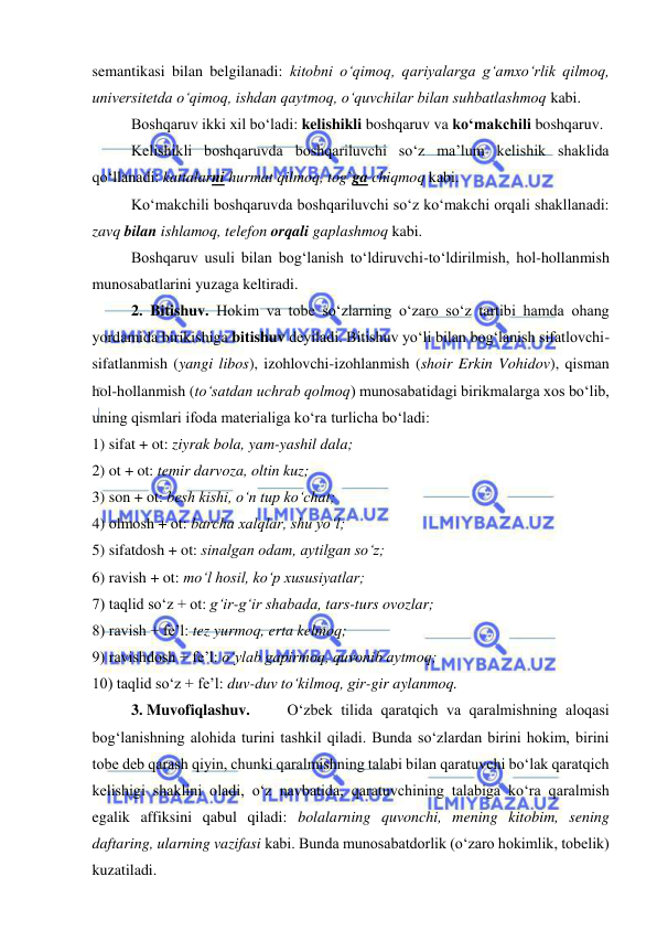  
 
semantikasi bilan belgilanadi: kitobni o‘qimoq, qariyalarga g‘amxo‘rlik qilmoq, 
universitetda o‘qimoq, ishdan qaytmoq, o‘quvchilar bilan suhbatlashmoq kabi. 
Boshqaruv ikki xil bo‘ladi: kelishikli boshqaruv va ko‘makchili boshqaruv. 
Kelishikli boshqaruvda boshqariluvchi so‘z ma’lum kelishik shaklida 
qo‘llanadi: kattalarni hurmat qilmoq, tog`ga chiqmoq kabi. 
Ko‘makchili boshqaruvda boshqariluvchi so‘z ko‘makchi orqali shakllanadi: 
zavq bilan ishlamoq, telefon orqali gaplashmoq kabi. 
Boshqaruv usuli bilan bog‘lanish to‘ldiruvchi-to‘ldirilmish, hol-hollanmish 
munosabatlarini yuzaga keltiradi. 
2. Bitishuv. Hokim va tobe so‘zlarning o‘zaro so‘z tartibi hamda ohang 
yordamida birikishiga bitishuv deyiladi. Bitishuv yo‘li bilan bog‘lanish sifatlovchi-
sifatlanmish (yangi libos), izohlovchi-izohlanmish (shoir Erkin Vohidov), qisman 
hol-hollanmish (to‘satdan uchrab qolmoq) munosabatidagi birikmalarga xos bo‘lib, 
uning qismlari ifoda materialiga ko‘ra turlicha bo‘ladi: 
1) sifat + ot: ziyrak bola, yam-yashil dala; 
2) ot + ot: temir darvoza, oltin kuz; 
3) son + ot: besh kishi, o‘n tup ko‘chat; 
4) olmosh + ot: barcha xalqlar, shu yo‘l; 
5) sifatdosh + ot: sinalgan odam, aytilgan so‘z; 
6) ravish + ot: mo‘l hosil, ko‘p xususiyatlar; 
7) taqlid so‘z + ot: g‘ir-g‘ir shabada, tars-turs ovozlar; 
8) ravish + fe’l: tez yurmoq, erta kelmoq; 
9) ravishdosh + fe’l: o‘ylab gapirmoq, quvonib aytmoq; 
10) taqlid so‘z + fe’l: duv-duv to‘kilmoq, gir-gir aylanmoq. 
3. Muvofiqlashuv.  
O‘zbek tilida qaratqich va qaralmishning aloqasi 
bog‘lanishning alohida turini tashkil qiladi. Bunda so‘zlardan birini hokim, birini 
tobe deb qarash qiyin, chunki qaralmishning talabi bilan qaratuvchi bo‘lak qaratqich 
kelishigi shaklini oladi, o‘z navbatida, qaratuvchining talabiga ko‘ra qaralmish 
egalik affiksini qabul qiladi: bolalarning quvonchi, mening kitobim, sening 
daftaring, ularning vazifasi kabi. Bunda munosabatdorlik (o‘zaro hokimlik, tobelik) 
kuzatiladi.  
