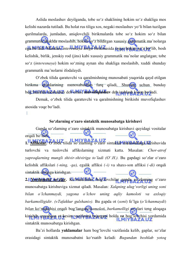  
 
Aslida moslashuv deyilganda, tobe so‘z shaklining hokim so‘z shakliga mos 
kelishi nazarda tutiladi. Bu holat rus tiliga xos, negaki moslashuv yo‘li bilan tuzilgan 
qurilmalarda, jumladan, aniqlovchili birikmalarda tobe so‘z hokim so‘z bilan 
grammatik shaklda moslashib, hokim so‘z bildirgan xususiy grammatik ma’nolarga 
ega bo‘ladi. Masalan, interesnaya kniga birikmasida kniga hokim so‘z bo‘lib, bosh 
kelishik, birlik, jenskiy rod (jins) kabi xususiy grammatik ma’nolar anglatgan; tobe 
so‘z (interesnaya) hokim so‘zning aynan shu shakliga moslashib, xuddi shunday 
grammatik ma’nolarni ifodalaydi. 
O‘zbek tilida qaratuvchi va qaralmishning munosabati yuqorida qayd etilgan 
birikma qismlarining munosabatidan farq qiladi. Shuning uchun bunday 
bog‘lanishni moslashuv deb emas, muvofiqlashuv deb izohlash lozim bo‘ladi. 
Demak, o‘zbek tilida qaratuvchi va qaralmishning birikishi muvofiqlashuv 
asosida voqe bo‘ladi. 
 
So‘zlarning o‘zaro sintaktik munosabatga kirishuvi 
Gapda so‘zlarning o‘zaro sintaktik munosabatga kirishuvi quyidagi vositalar 
orqali bo‘ladi: 
1. Affikslar. O‘zbek tilida so‘zlarning o‘zaro sintaktik munosabatga kirishuvida 
turlovchi va tuslovchi affikslarning xizmati katta. Masalan: Chor-atrof 
yaproqlarning mungli shivir-shiviriga to‘ladi (O‘.H.). Bu gapdagi so‘zlar o‘zaro 
kelishik affikslari (-ning, -ga), egalik affiksi (-i) va shaxs-son affiksi (-di) orqali 
sintaktik aloqaga kirishgan. 
2. Yordamchi so‘zlar. Ko‘makchilar, bog‘lovchilar gapda so‘zlarning o‘zaro 
munosabatga kirishuviga xizmat qiladi. Masalan: Xalqning ulug‘vorligi uning soni 
bilan o‘lchanmaydi, yagona o‘lchov uning aqliy kamoloti va axloqiy 
barkamolligidir. («Tafakkur gulshani»). Bu gapda ot (soni) fe’lga (o‘lchanmaydi) 
bilan ko‘makchisi orqali bog‘langan; kamoloti, barkamolligi so‘zlari teng aloqaga 
kirishib, uyushgan ot kesim vazifasini bajargani holda va bog‘lovchisi yordamida 
sintaktik munosabatga kirishgan. 
Ba’zi hollarda yuklamalar ham bog‘lovchi vazifasida kelib, gaplar, so‘zlar 
orasidagi sintaktik munosabatni ko‘rsatib keladi: Bugundan boshlab yotoq 
