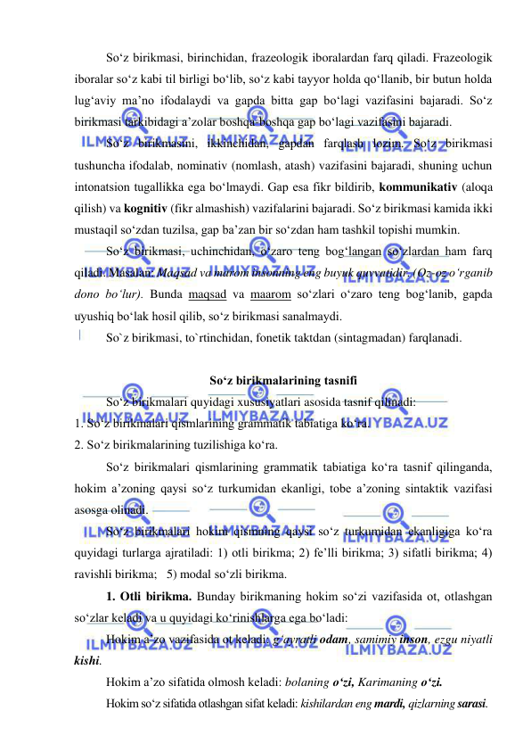  
 
So‘z birikmasi, birinchidan, frazeologik iboralardan farq qiladi. Frazeologik 
iboralar so‘z kabi til birligi bo‘lib, so‘z kabi tayyor holda qo‘llanib, bir butun holda 
lug‘aviy ma’no ifodalaydi va gapda bitta gap bo‘lagi vazifasini bajaradi. So‘z 
birikmasi tarkibidagi a’zolar boshqa-boshqa gap bo‘lagi vazifasini bajaradi. 
So‘z birikmasini, ikkinchidan, gapdan farqlash lozim. So‘z birikmasi 
tushuncha ifodalab, nominativ (nomlash, atash) vazifasini bajaradi, shuning uchun 
intonatsion tugallikka ega bo‘lmaydi. Gap esa fikr bildirib, kommunikativ (aloqa 
qilish) va kognitiv (fikr almashish) vazifalarini bajaradi. So‘z birikmasi kamida ikki 
mustaqil so‘zdan tuzilsa, gap ba’zan bir so‘zdan ham tashkil topishi mumkin. 
So‘z birikmasi, uchinchidan, o‘zaro teng bog‘langan so‘zlardan ham farq 
qiladi. Masalan: Maqsad va marom insonning eng buyuk quvvatidir. (Oz-oz o‘rganib 
dono bo‘lur). Bunda maqsad va maarom so‘zlari o‘zaro teng bog‘lanib, gapda 
uyushiq bo‘lak hosil qilib, so‘z birikmasi sanalmaydi. 
 
So`z birikmasi, to`rtinchidan, fonetik taktdan (sintagmadan) farqlanadi.  
 
So‘z birikmalarining tasnifi 
So‘z birikmalari quyidagi xususiyatlari asosida tasnif qilinadi: 
1. So‘z birikmalari qismlarining grammatik tabiatiga ko‘ra. 
2. So‘z birikmalarining tuzilishiga ko‘ra. 
So‘z birikmalari qismlarining grammatik tabiatiga ko‘ra tasnif qilinganda, 
hokim a’zoning qaysi so‘z turkumidan ekanligi, tobe a’zoning sintaktik vazifasi 
asosga olinadi. 
So‘z birikmalari hokim qismning qaysi so‘z turkumidan ekanligiga ko‘ra 
quyidagi turlarga ajratiladi: 1) otli birikma; 2) fe’lli birikma; 3) sifatli birikma; 4) 
ravishli birikma;   5) modal so‘zli birikma. 
1. Otli birikma. Bunday birikmaning hokim so‘zi vazifasida ot, otlashgan 
so‘zlar keladi va u quyidagi ko‘rinishlarga ega bo‘ladi: 
Hokim a’zo vazifasida ot keladi: g‘ayratli odam, samimiy inson, ezgu niyatli 
kishi. 
Hokim a’zo sifatida olmosh keladi: bolaning o‘zi, Karimaning o‘zi. 
Hokim so‘z sifatida otlashgan sifat keladi: kishilardan eng mardi, qizlarning sarasi. 
