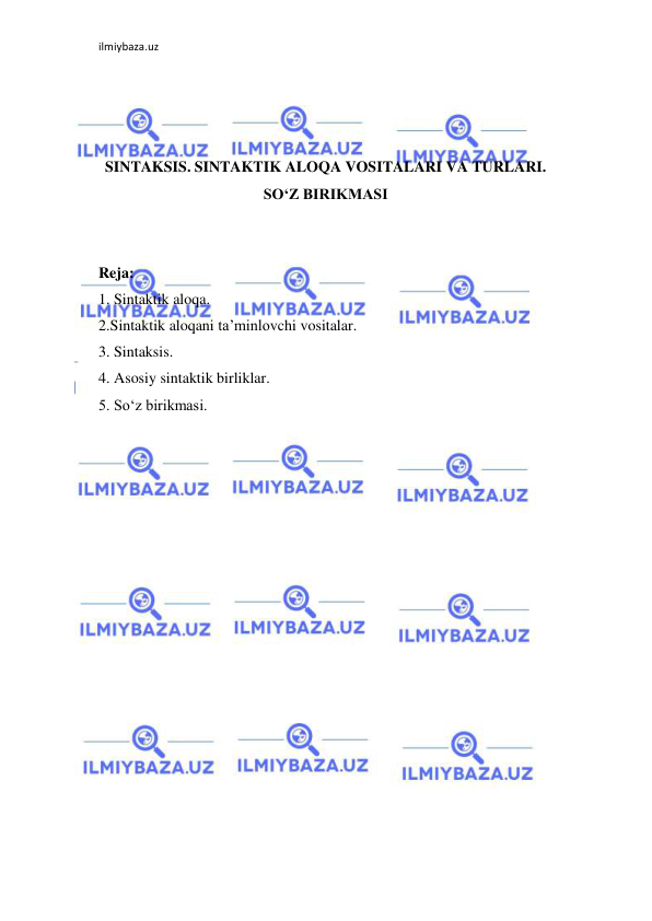 ilmiybaza.uz 
 
 
 
 
SINTAKSIS. SINTAKTIK ALOQA VOSITALARI VA TURLARI. 
SO‘Z BIRIKMASI 
 
 
Reja: 
1. Sintaktik aloqa.  
2.Sintaktik aloqani ta’minlovchi vositalar.  
3. Sintaksis. 
4. Asosiy sintaktik birliklar. 
5. So‘z birikmasi. 
 
 
 
 
 
 
 
 
 
 
 
 
 
 
 
 
