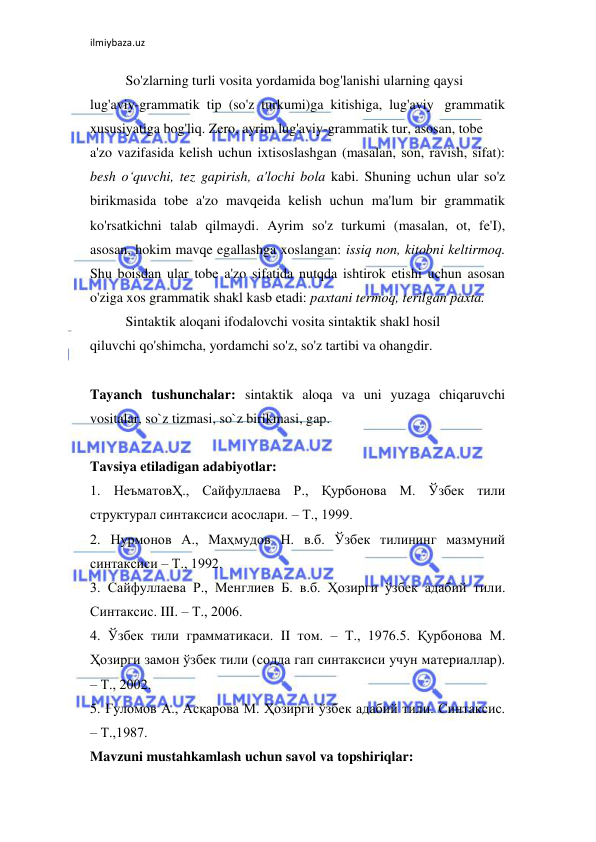 ilmiybaza.uz 
 
So'zlarning turli vosita yordamida bog'lanishi ularning qaysi  
lug'aviy-grammatik tip (so'z turkumi)ga kitishiga, lug'aviy grammatik 
xususiyatiga bog'liq. Zero, ayrim lug'aviy-grammatik tur, asosan, tobe  
a'zo vazifasida kelish uchun ixtisoslashgan (masalan, son, ravish, sifat): 
besh o‘quvchi, tez gapirish, a'lochi bola kabi. Shuning uchun ular so'z 
birikmasida tobe a'zo mavqeida kelish uchun ma'lum bir grammatik 
ko'rsatkichni talab qilmaydi. Ayrim so'z turkumi (masalan, ot, fe'I), 
asosan, hokim mavqe egallashga xoslangan: issiq non, kitobni keltirmoq. 
Shu boisdan ular tobe a'zo sifatida nutqda ishtirok etishi uchun asosan 
o'ziga xos grammatik shakl kasb etadi: paxtani termoq, terilgan paxta.  
Sintaktik aloqani ifodalovchi vosita sintaktik shakl hosil  
qiluvchi qo'shimcha, yordamchi so'z, so'z tartibi va ohangdir.  
 
Tayanch tushunchalar: sintaktik aloqa va uni yuzaga chiqaruvchi 
vositalar, so`z tizmasi, so`z birikmasi, gap. 
 
Tavsiya etiladigan adabiyotlar:  
1. НеъматовҲ., Сайфуллаева Р., Қурбонова М. Ўзбек тили 
структурал синтаксиси асослари. – Т., 1999.  
2. Нурмонов А., Маҳмудов Н. в.б. Ўзбек тилининг мазмуний 
синтаксиси – Т., 1992.  
3. Сайфуллаева Р., Менглиев Б. в.б. Ҳозирги ўзбек адабий тили. 
Синтаксис. III. – Т., 2006.  
4. Ўзбек тили грамматикаси. II том. – Т., 1976.5. Қурбонова М. 
Ҳозирги замон ўзбек тили (содда гап синтаксиси учун материаллар). 
– Т., 2002.  
5. Ғуломов А., Асқарова М. Ҳозирги ўзбек адабий тили. Синтаксис. 
– Т.,1987.  
Mavzuni mustahkamlash uchun savol va topshiriqlar:  
