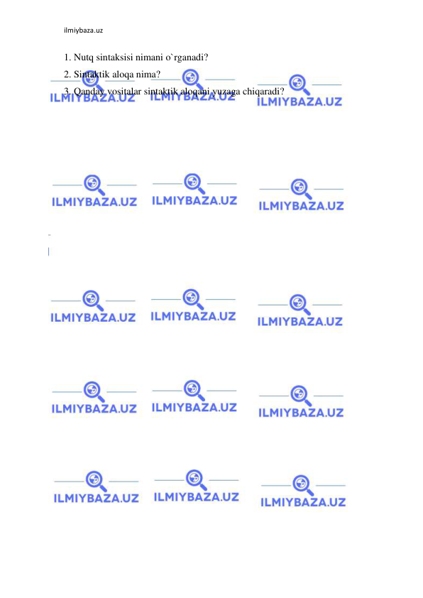 ilmiybaza.uz 
 
1. Nutq sintaksisi nimani o`rganadi?  
2. Sintaktik aloqa nima?  
3. Qanday vositalar sintaktik aloqani yuzaga chiqaradi?  
 
 
