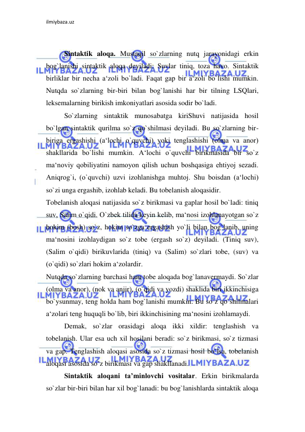 ilmiybaza.uz 
 
 
Sintaktik aloqa. Mustaqil so`zlarning nutq jarayonidagi erkin 
bog`lanishi sintaktik aloqa deyiladi: Suvlar tiniq, toza havo. Sintaktik 
birliklar bir necha a‘zoli bo`ladi. Faqat gap bir a‘zoli bo`lishi mumkin. 
Nutqda so`zlarning bir-biri bilan bog`lanishi har bir tilning LSQlari, 
leksemalarning birikish imkoniyatlari asosida sodir bo`ladi.  
So`zlarning sintaktik munosabatga kiriShuvi natijasida hosil 
bo`lgan sintaktik qurilma so`z qo`shilmasi deyiladi. Bu so`zlarning bir-
biriga ergashishi (a‘lochi o`quvchi) yoki tenglashishi (olma va anor) 
shakllarida bo`lishi mumkin. A‘lochi o`quvchi birikmasida bir so`z 
ma‘noviy qobiliyatini namoyon qilish uchun boshqasiga ehtiyoj sezadi. 
Aniqrog`i, (o`quvchi) uzvi izohlanishga muhtoj. Shu boisdan (a‘lochi) 
so`zi unga ergashib, izohlab keladi. Bu tobelanish aloqasidir.  
Tobelanish aloqasi natijasida so`z birikmasi va gaplar hosil bo`ladi: tiniq 
suv, Salim o`qidi. O`zbek tilida keyin kelib, ma‘nosi izohlanayotgan so`z 
hokim (bosh) so`z, hokim so`zga ergashish yo`li bilan bog`lanib, uning 
ma‘nosini izohlaydigan so`z tobe (ergash so`z) deyiladi. (Tiniq suv), 
(Salim o`qidi) birikuvlarida (tiniq) va (Salim) so`zlari tobe, (suv) va 
(o`qidi) so`zlari hokim a‘zolardir.  
Nutqda so`zlarning barchasi ham tobe aloqada bog`lanavermaydi. So`zlar 
(olma va anor), (nok va anjir), (o`qidi va yozdi) shaklida biri ikkinchisiga 
bo`ysunmay, teng holda ham bog`lanishi mumkin. Bu so`z qo`shilmalari 
a‘zolari teng huquqli bo`lib, biri ikkinchisining ma‘nosini izohlamaydi.  
Demak, so`zlar orasidagi aloqa ikki xildir: tenglashish va 
tobelanish. Ular esa uch xil hosilani beradi: so`z birikmasi, so`z tizmasi 
va gap. Tenglashish aloqasi asosida so`z tizmasi hosil bo`lsa, tobelanish 
aloqasi asosida so`z birikmasi va gap shakllanadi.  
Sintaktik aloqani ta’minlovchi vositalar. Erkin birikmalarda 
so`zlar bir-biri bilan har xil bog`lanadi: bu bog`lanishlarda sintaktik aloqa 
