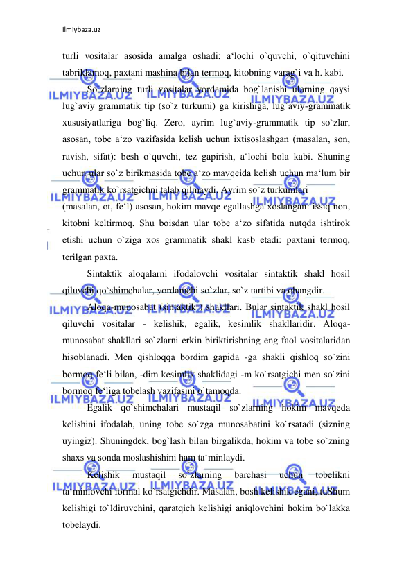 ilmiybaza.uz 
 
turli vositalar asosida amalga oshadi: a‘lochi o`quvchi, o`qituvchini 
tabriklamoq, paxtani mashina bilan termoq, kitobning varag`i va h. kabi.  
So`zlarning turli vositalar yordamida bog`lanishi ularning qaysi 
lug`aviy grammatik tip (so`z turkumi) ga kirishiga, lug`aviy-grammatik 
xususiyatlariga bog`liq. Zero, ayrim lug`aviy-grammatik tip so`zlar, 
asosan, tobe a‘zo vazifasida kelish uchun ixtisoslashgan (masalan, son, 
ravish, sifat): besh o`quvchi, tez gapirish, a‘lochi bola kabi. Shuning 
uchun ular so`z birikmasida tobe a‘zo mavqeida kelish uchun ma‘lum bir 
grammatik ko`rsatgichni talab qilmaydi. Ayrim so`z turkumlari  
(masalan, ot, fe‘l) asosan, hokim mavqe egallashga xoslangan: issiq non, 
kitobni keltirmoq. Shu boisdan ular tobe a‘zo sifatida nutqda ishtirok 
etishi uchun o`ziga xos grammatik shakl kasb etadi: paxtani termoq, 
terilgan paxta.  
Sintaktik aloqalarni ifodalovchi vositalar sintaktik shakl hosil 
qiluvchi qo`shimchalar, yordamchi so`zlar, so`z tartibi va ohangdir.  
Aloqa-munosabat (sintaktik ) shakllari. Bular sintaktik shakl hosil 
qiluvchi vositalar - kelishik, egalik, kesimlik shakllaridir. Aloqa-
munosabat shakllari so`zlarni erkin biriktirishning eng faol vositalaridan 
hisoblanadi. Men qishloqqa bordim gapida -ga shakli qishloq so`zini 
bormoq fe‘li bilan, -dim kesimlik shaklidagi -m ko`rsatgichi men so`zini 
bormoq fe‘liga tobelash vazifasini o`tamoqda.  
Egalik qo`shimchalari mustaqil so`zlarning hokim mavqeda 
kelishini ifodalab, uning tobe so`zga munosabatini ko`rsatadi (sizning 
uyingiz). Shuningdek, bog`lash bilan birgalikda, hokim va tobe so`zning 
shaxs va sonda moslashishini ham ta‘minlaydi.  
Kelishik 
mustaqil 
so`zlarning 
barchasi 
uchun 
tobelikni 
ta‘minlovchi formal ko`rsatgichdir. Masalan, bosh kelishik egani, tuShum 
kelishigi to`ldiruvchini, qaratqich kelishigi aniqlovchini hokim bo`lakka 
tobelaydi.  
