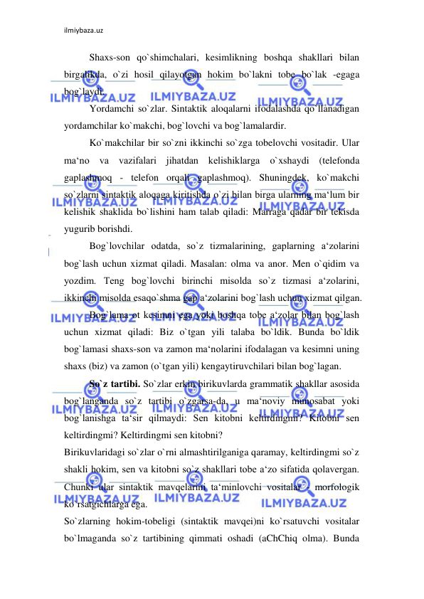 ilmiybaza.uz 
 
Shaxs-son qo`shimchalari, kesimlikning boshqa shakllari bilan 
birgalikda, o`zi hosil qilayotgan hokim bo`lakni tobe bo`lak -egaga 
bog`laydi.  
Yordamchi so`zlar. Sintaktik aloqalarni ifodalashda qo`llanadigan 
yordamchilar ko`makchi, bog`lovchi va bog`lamalardir.  
Ko`makchilar bir so`zni ikkinchi so`zga tobelovchi vositadir. Ular 
ma‘no va vazifalari jihatdan kelishiklarga o`xshaydi (telefonda 
gaplashmoq - telefon orqali gaplashmoq). Shuningdek, ko`makchi 
so`zlarni sintaktik aloqaga kiritishda o`zi bilan birga ularning ma‘lum bir 
kelishik shaklida bo`lishini ham talab qiladi: Marraga qadar bir tekisda 
yugurib borishdi.  
Bog`lovchilar odatda, so`z tizmalarining, gaplarning a‘zolarini 
bog`lash uchun xizmat qiladi. Masalan: olma va anor. Men o`qidim va 
yozdim. Teng bog`lovchi birinchi misolda so`z tizmasi a‘zolarini, 
ikkinchi misolda esaqo`shma gap a‘zolarini bog`lash uchun xizmat qilgan.  
Bog`lama ot kesimni ega yoki boshqa tobe a‘zolar bilan bog`lash 
uchun xizmat qiladi: Biz o`tgan yili talaba bo`ldik. Bunda bo`ldik 
bog`lamasi shaxs-son va zamon ma‘nolarini ifodalagan va kesimni uning 
shaxs (biz) va zamon (o`tgan yili) kengaytiruvchilari bilan bog`lagan.  
So`z tartibi. So`zlar erkin birikuvlarda grammatik shakllar asosida 
bog`langanda so`z tartibi o`zgarsa-da, u ma‘noviy munosabat yoki 
bog`lanishga ta‘sir qilmaydi: Sen kitobni keltirdingmi? Kitobni sen 
keltirdingmi? Keltirdingmi sen kitobni?  
Birikuvlaridagi so`zlar o`rni almashtirilganiga qaramay, keltirdingmi so`z 
shakli hokim, sen va kitobni so`z shakllari tobe a‘zo sifatida qolavergan. 
Chunki ular sintaktik mavqelarini ta‘minlovchi vositalar - morfologik 
ko`rsatgichlarga ega.  
So`zlarning hokim-tobeligi (sintaktik mavqei)ni ko`rsatuvchi vositalar 
bo`lmaganda so`z tartibining qimmati oshadi (aChChiq olma). Bunda 
