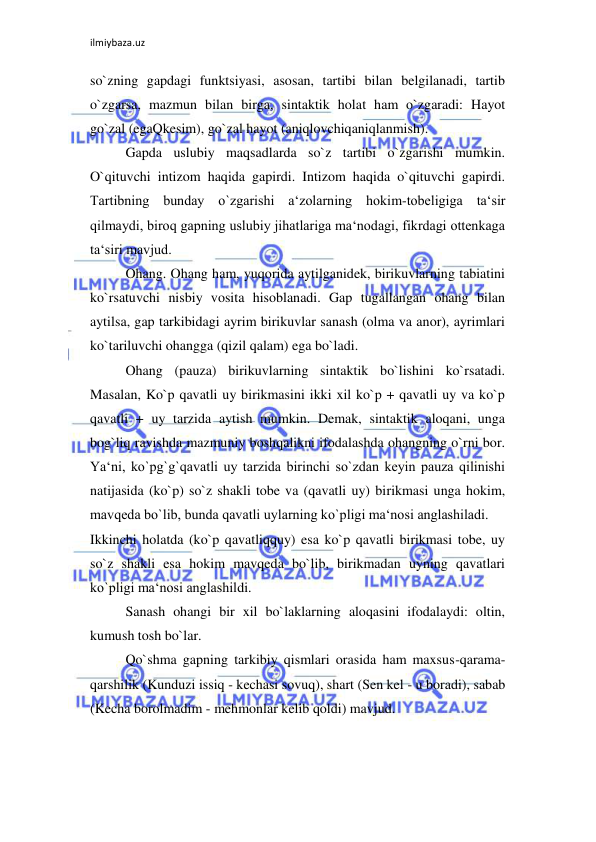 ilmiybaza.uz 
 
so`zning gapdagi funktsiyasi, asosan, tartibi bilan belgilanadi, tartib 
o`zgarsa, mazmun bilan birga, sintaktik holat ham o`zgaradi: Hayot 
go`zal (egaQkesim), go`zal hayot (aniqlovchiqaniqlanmish).  
Gapda uslubiy maqsadlarda so`z tartibi o`zgarishi mumkin. 
O`qituvchi intizom haqida gapirdi. Intizom haqida o`qituvchi gapirdi. 
Tartibning bunday o`zgarishi a‘zolarning hokim-tobeligiga ta‘sir 
qilmaydi, biroq gapning uslubiy jihatlariga ma‘nodagi, fikrdagi ottenkaga 
ta‘siri mavjud.  
Ohang. Ohang ham, yuqorida aytilganidek, birikuvlarning tabiatini 
ko`rsatuvchi nisbiy vosita hisoblanadi. Gap tugallangan ohang bilan 
aytilsa, gap tarkibidagi ayrim birikuvlar sanash (olma va anor), ayrimlari 
ko`tariluvchi ohangga (qizil qalam) ega bo`ladi.  
Ohang (pauza) birikuvlarning sintaktik bo`lishini ko`rsatadi. 
Masalan, Ko`p qavatli uy birikmasini ikki xil ko`p + qavatli uy va ko`p 
qavatli + uy tarzida aytish mumkin. Demak, sintaktik aloqani, unga 
bog`liq ravishda mazmuniy boshqalikni ifodalashda ohangning o`rni bor. 
Ya‘ni, ko`pg`g`qavatli uy tarzida birinchi so`zdan keyin pauza qilinishi 
natijasida (ko`p) so`z shakli tobe va (qavatli uy) birikmasi unga hokim, 
mavqeda bo`lib, bunda qavatli uylarning ko`pligi ma‘nosi anglashiladi.  
Ikkinchi holatda (ko`p qavatliqquy) esa ko`p qavatli birikmasi tobe, uy 
so`z shakli esa hokim mavqeda bo`lib, birikmadan uyning qavatlari 
ko`pligi ma‘nosi anglashildi.  
Sanash ohangi bir xil bo`laklarning aloqasini ifodalaydi: oltin, 
kumush tosh bo`lar.  
Qo`shma gapning tarkibiy qismlari orasida ham maxsus-qarama-
qarshilik (Kunduzi issiq - kechasi sovuq), shart (Sen kel - u boradi), sabab 
(Kecha borolmadim - mehmonlar kelib qoldi) mavjud.  
