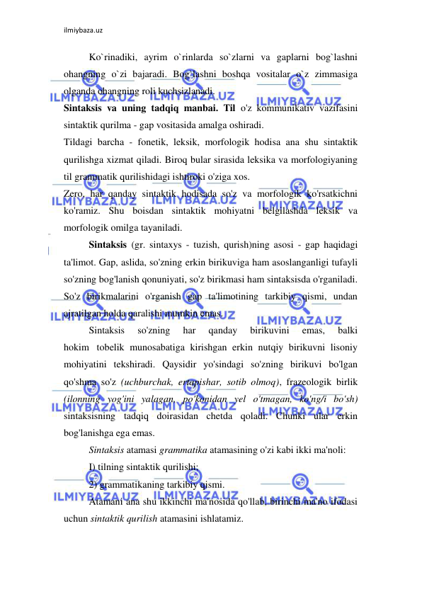 ilmiybaza.uz 
 
Ko`rinadiki, ayrim o`rinlarda so`zlarni va gaplarni bog`lashni 
ohangning o`zi bajaradi. Bog`lashni boshqa vositalar o`z zimmasiga 
olganda ohangning roli kuchsizlanadi. 
Sintaksis va uning tadqiq manbai. Til o'z kommunikativ vazifasini 
sintaktik qurilma - gap vositasida amalga oshiradi.  
Tildagi barcha - fonetik, leksik, morfologik hodisa ana shu sintaktik 
qurilishga xizmat qiladi. Biroq bular sirasida leksika va morfologiyaning 
til grammatik qurilishidagi ishtiroki o'ziga xos.  
Zero, har qanday sintaktik hodisada so'z va morfologik ko'rsatkichni 
ko'ramiz. Shu boisdan sintaktik mohiyatni belgilashda leksik va 
morfologik omilga tayaniladi.  
Sintaksis (gr. sintaxys - tuzish, qurish)ning asosi - gap haqidagi 
ta'limot. Gap, aslida, so'zning erkin birikuviga ham asoslanganligi tufayli 
so'zning bog'lanish qonuniyati, so'z birikmasi ham sintaksisda o'rganiladi. 
So'z birikmalarini o'rganish gap ta'limotining tarkibiy qismi, undan 
ajratilgan holda qaralishi mumkin emas.  
Sintaksis 
so'zning 
har 
qanday 
birikuvini 
emas, 
balki 
hokim tobelik munosabatiga kirishgan erkin nutqiy birikuvni lisoniy 
mohiyatini tekshiradi. Qaysidir yo'sindagi so'zning birikuvi bo'lgan 
qo'shma so'z (uchburchak, ertapishar, sotib olmoq), frazeologik birlik 
(ilonning yog'ini yalagan, po'konidan yel o'tmagan, ko'ng/i bo'sh) 
sintaksisning tadqiq doirasidan chetda qoladi. Chunki ular erkin 
bog'lanishga ega emas.  
Sintaksis atamasi grammatika atamasining o'zi kabi ikki ma'noli:  
I) tilning sintaktik qurilishi;  
2) grammatikaning tarkibiy qismi.  
Atamani ana shu ikkinchi ma'nosida qo'llab, birinchi ma'no ifodasi 
uchun sintaktik qurilish atamasini ishlatamiz.  
