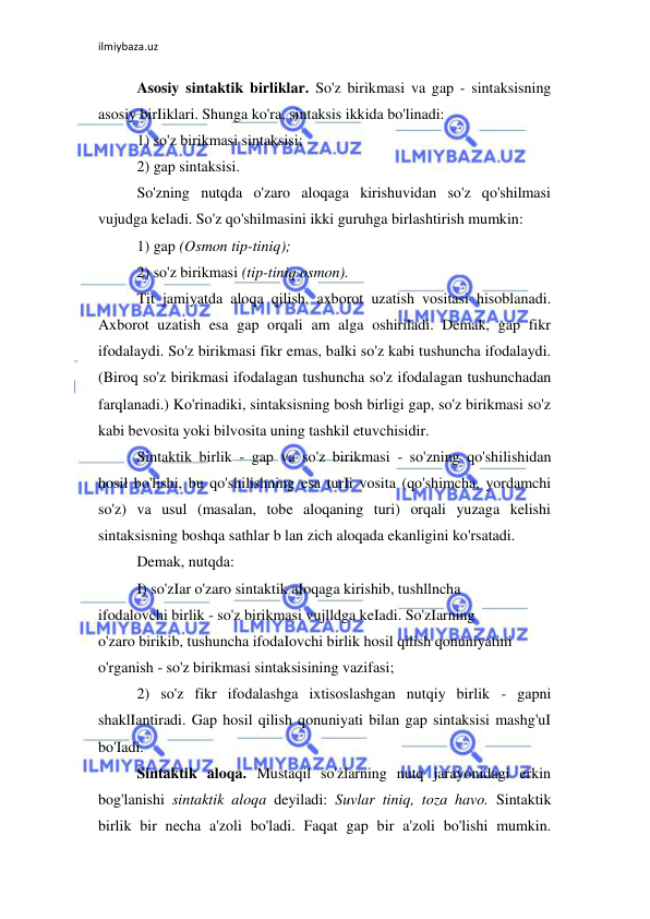 ilmiybaza.uz 
 
Asosiy sintaktik birliklar. So'z birikmasi va gap - sintaksisning 
asosiy birIiklari. Shunga ko'ra, sintaksis ikkida bo'linadi:  
1) so'z birikmasi sintaksisi;  
2) gap sintaksisi.  
So'zning nutqda o'zaro aloqaga kirishuvidan so'z qo'shilmasi 
vujudga keladi. So'z qo'shilmasini ikki guruhga birlashtirish mumkin:  
1) gap (Osmon tip-tiniq);  
2) so'z birikmasi (tip-tiniq osmon).  
Tit jamiyatda aloqa qilish, axborot uzatish vositasi hisoblanadi. 
Axborot uzatish esa gap orqali am alga oshiriladi. Demak, gap fikr 
ifodalaydi. So'z birikmasi fikr emas, balki so'z kabi tushuncha ifodalaydi. 
(Biroq so'z birikmasi ifodalagan tushuncha so'z ifodalagan tushunchadan 
farqlanadi.) Ko'rinadiki, sintaksisning bosh birligi gap, so'z birikmasi so'z 
kabi bevosita yoki bilvosita uning tashkil etuvchisidir.  
Sintaktik birlik - gap va so'z birikmasi - so'zning qo'shilishidan 
hosil bo'lishi, bu qo'shilishning esa turIi vosita (qo'shimcha, yordamchi 
so'z) va usul (masalan, tobe aloqaning turi) orqali yuzaga kelishi 
sintaksisning boshqa sathlar b lan zich aloqada ekanligini ko'rsatadi.  
Demak, nutqda:  
I) so'zIar o'zaro sintaktik aIoqaga kirishib, tushllncha  
ifodalovchi birlik - so'z birikmasi vujlldga keIadi. So'zIarning  
o'zaro birikib, tushuncha ifodaIovchi birlik hosil qilish qonuniyatini  
o'rganish - so'z birikmasi sintaksisining vazifasi;  
2) so'z fikr ifodalashga ixtisoslashgan nutqiy birlik - gapni 
shaklIantiradi. Gap hosil qilish qonuniyati bilan gap sintaksisi mashg'uI 
bo'Iadi.  
Sintaktik aloqa. Mustaqil so'zlarning nutq jarayonidagi erkin 
bog'lanishi sintaktik aloqa deyiladi: Suvlar tiniq, toza havo. Sintaktik 
birlik bir necha a'zoli bo'ladi. Faqat gap bir a'zoli bo'lishi mumkin. 
