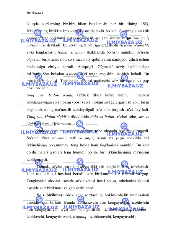 ilmiybaza.uz 
 
Nutqda so'zIarning bir-biri bilan bog'Ianishi har bir tilning LSQ, 
Ieksemaning birikish imkoniyati asosida sodir bo'ladi. So'zning sintaktik 
munosabatga kirishuvi natijasida hosil bo'lgan sintaktik qurilma so 'z 
qo'shilmasi deyiladi. Bu so'zning bir-biriga ergashishi (a'lochi o'quvcht) 
yoki tenglashishi (olma va anor) shakllarida bo'lishi mumkin. A'lochi 
o'quvchi birikmasida bir so'z ma'noviy qobiliyatini namoyon qilish uchun 
boshqasiga ehtiyoj sezadi. Aniqrog'i, O'quvchi uzviy izohlanishga 
mUhtoj. Shu boisdan a'lochi so'zi unga ergashib, izohlab keladi. Bu 
tobelanish aloqasi. Tobelanish aloqasi natijasida so'z birikmasi va gap 
hosil bo'ladi:  
tiniq suv, Halim o'qidi. O'zbek tilida keyin kelib, . ma'nosi 
izohlanayotgan so'z hokim (bosh) so'z, hokim so'zga ergashish yo'li bilan 
bog'lanib, uning ma'nosilli izohlaydigall so'z tobe (ergash so'z) deyiIadi. 
Tiniq suv, Halim o'qidi birikuvlarida tiniq va halim so'zlari tobe, suv va 
o'qidi so'zlari - Hokim a'zo.  
Nutqda so'zlaming barchasi ham tobe aloqada bog'lanavermaydi. 
So'zlar olma va anor, nok va anjir, o'qidi va yozdi shaklida biri 
ikkinchisiga bo'ysunmay, teng holda ham bog'lanishi mumkin. Bu so'z 
qo'shilmalari a'zolari teng huquqli bo'lib, biri ikkinchisining ma'nosini 
izohlamaydi.  
Demak, so'zlar orasidagi aloqa ikki xii: tenglashish va tobelanish. 
Ular esa uch xii hosilani beradi: so'z birikmasi, so'z tizmasi va gap. 
Tenglashish aloqasi asosida so'z tizmasi hosil bo'lsa, tobelanish aloqasi 
asosida so'z birikmasi va gap shakllanadi.  
So'z birikmasi birikuvchi so'zlarning hokim-tobelik munosabati 
asosida hosil bo'ladi. Bunda izohlanuvchi a'zo kengayuvchi, izohlovchi 
a'zo kengaytiruvchi a'zo deb ham yuritiladi: kitobni o‘qimoq (kitobni - 
izohlovchi, kengaytiruvchi, o'qimoq - izohlanuvchi, kengayuvchi).  
