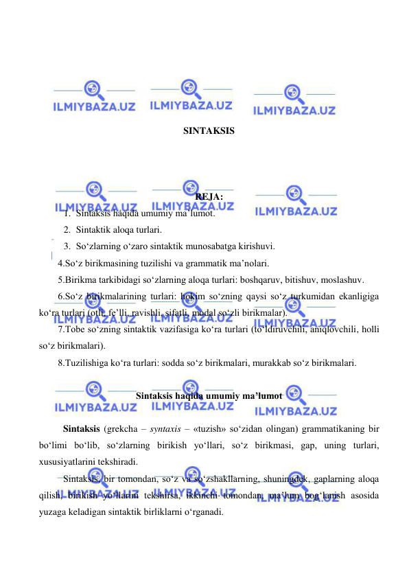  
 
 
 
 
 
SINTAKSIS 
 
 
 
REJA:  
1. Sintaksis haqida umumiy ma’lumot. 
2. Sintaktik aloqa turlari. 
3. So‘zlarning o‘zaro sintaktik munosabatga kirishuvi. 
 4.So‘z birikmasining tuzilishi va grammatik ma’nolari.  
 5.Birikma tarkibidagi so‘zlarning aloqa turlari: boshqaruv, bitishuv, moslashuv.  
 6.So‘z birikmalarining turlari: hokim so‘zning qaysi so‘z turkumidan ekanligiga 
ko‘ra turlari (otli, fe’lli, ravishli, sifatli, modal so‘zli birikmalar).  
 7.Tobe so‘zning sintaktik vazifasiga ko‘ra turlari (to‘ldiruvchili, aniqlovchili, holli 
so‘z birikmalari).  
 8.Tuzilishiga ko‘ra turlari: sodda so‘z birikmalari, murakkab so‘z birikmalari. 
 
Sintaksis haqida umumiy ma’lumot 
 
Sintaksis (grekcha – syntaxis – «tuzish» so‘zidan olingan) grammatikaning bir 
bo‘limi bo‘lib, so‘zlarning birikish yo‘llari, so‘z birikmasi, gap, uning turlari, 
xususiyatlarini tekshiradi. 
Sintaksis, bir tomondan, so‘z va so‘zshakllarning, shuningdek, gaplarning aloqa 
qilish, birikish yo‘llarini tekshirsa, ikkinchi tomondan, ma’lum bog‘lanish asosida 
yuzaga keladigan sintaktik birliklarni o‘rganadi. 
