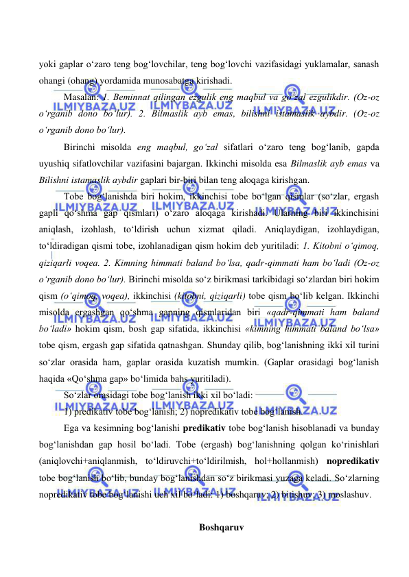  
 
yoki gaplar o‘zaro teng bog‘lovchilar, teng bog‘lovchi vazifasidagi yuklamalar, sanash 
ohangi (ohang) yordamida munosabatga kirishadi. 
Masalan: 1. Beminnat qilingan ezgulik eng maqbul va go‘zal ezgulikdir. (Oz-oz 
o‘rganib dono bo‘lur). 2. Bilmaslik ayb emas, bilishni istamaslik aybdir. (Oz-oz 
o‘rganib dono bo‘lur). 
Birinchi misolda eng maqbul, go‘zal sifatlari o‘zaro teng bog‘lanib, gapda 
uyushiq sifatlovchilar vazifasini bajargan. Ikkinchi misolda esa Bilmaslik ayb emas va 
Bilishni istamaslik aybdir gaplari bir-biri bilan teng aloqaga kirishgan. 
Tobe bog‘lanishda biri hokim, ikkinchisi tobe bo‘lgan qismlar (so‘zlar, ergash 
gapli qo‘shma gap qismlari) o‘zaro aloqaga kirishadi. Ularning biri ikkinchisini 
aniqlash, izohlash, to‘ldirish uchun xizmat qiladi. Aniqlaydigan, izohlaydigan, 
to‘ldiradigan qismi tobe, izohlanadigan qism hokim deb yuritiladi: 1. Kitobni o‘qimoq, 
qiziqarli voqea. 2. Kimning himmati baland bo‘lsa, qadr-qimmati ham bo‘ladi (Oz-oz 
o‘rganib dono bo‘lur). Birinchi misolda so‘z birikmasi tarkibidagi so‘zlardan biri hokim 
qism (o‘qimoq, voqea), ikkinchisi (kitobni, qiziqarli) tobe qism bo‘lib kelgan. Ikkinchi 
misolda ergashgan qo‘shma gapning qismlaridan biri «qadr-qimmati ham baland 
bo‘ladi» hokim qism, bosh gap sifatida, ikkinchisi «kimning himmati baland bo‘lsa» 
tobe qism, ergash gap sifatida qatnashgan. Shunday qilib, bog‘lanishning ikki xil turini 
so‘zlar orasida ham, gaplar orasida kuzatish mumkin. (Gaplar orasidagi bog‘lanish 
haqida «Qo‘shma gap» bo‘limida bahs yuritiladi). 
So‘zlar orasidagi tobe bog‘lanish ikki xil bo‘ladi:    
1) predikativ tobe bog‘lanish; 2) nopredikativ tobe bog‘lanish. 
Ega va kesimning bog‘lanishi predikativ tobe bog‘lanish hisoblanadi va bunday 
bog‘lanishdan gap hosil bo‘ladi. Tobe (ergash) bog‘lanishning qolgan ko‘rinishlari 
(aniqlovchi+aniqlanmish, to‘ldiruvchi+to‘ldirilmish, hol+hollanmish) nopredikativ 
tobe bog‘lanish bo‘lib, bunday bog‘lanishdan so‘z birikmasi yuzaga keladi. So‘zlarning 
nopredikativ tobe bog‘lanishi uch xil bo‘ladi: 1) boshqaruv; 2) bitishuv; 3) moslashuv. 
 
Boshqaruv 
