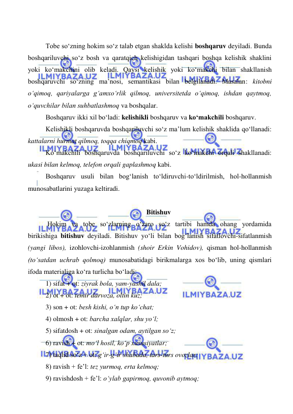  
 
Tobe so‘zning hokim so‘z talab etgan shaklda kelishi boshqaruv deyiladi. Bunda 
boshqariluvchi so‘z bosh va qaratqich kelishigidan tashqari boshqa kelishik shaklini 
yoki ko‘makchini olib keladi. Qaysi kelishik yoki ko‘makchi bilan shakllanish 
boshqaruvchi so‘zning ma’nosi, semantikasi bilan belgilanadi. Masalan: kitobni 
o‘qimoq, qariyalarga g‘amxo‘rlik qilmoq, universitetda o‘qimoq, ishdan qaytmoq, 
o‘quvchilar bilan suhbatlashmoq va boshqalar. 
Boshqaruv ikki xil bo‘ladi: kelishikli boshqaruv va ko‘makchili boshqaruv. 
Kelishikli boshqaruvda boshqariluvchi so‘z ma’lum kelishik shaklida qo‘llanadi: 
kattalarni hurmat qilmoq, toqqa chiqmoq kabi. 
Ko‘makchili boshqaruvda boshqariluvchi so‘z ko‘makchi orqali shakllanadi: 
ukasi bilan kelmoq, telefon orqali gaplashmoq kabi. 
Boshqaruv usuli bilan bog‘lanish to‘ldiruvchi-to‘ldirilmish, hol-hollanmish 
munosabatlarini yuzaga keltiradi. 
 
Bitishuv 
 Hokim va tobe so‘zlarning o‘zaro so‘z tartibi hamda ohang yordamida 
birikishiga bitishuv deyiladi. Bitishuv yo‘li bilan bog‘lanish sifatlovchi-sifatlanmish 
(yangi libos), izohlovchi-izohlanmish (shoir Erkin Vohidov), qisman hol-hollanmish 
(to‘satdan uchrab qolmoq) munosabatidagi birikmalarga xos bo‘lib, uning qismlari 
ifoda materialiga ko‘ra turlicha bo‘ladi: 
1) sifat + ot: ziyrak bola, yam-yashil dala; 
2) ot + ot: temir darvoza, oltin kuz; 
3) son + ot: besh kishi, o‘n tup ko‘chat; 
4) olmosh + ot: barcha xalqlar, shu yo‘l; 
5) sifatdosh + ot: sinalgan odam, aytilgan so‘z; 
6) ravish + ot: mo‘l hosil, ko‘p xususiyatlar; 
7) taqlid so‘z + ot: g‘ir-g‘ir shabada, tars-turs ovozlar; 
8) ravish + fe’l: tez yurmoq, erta kelmoq; 
9) ravishdosh + fe’l: o‘ylab gapirmoq, quvonib aytmoq; 
