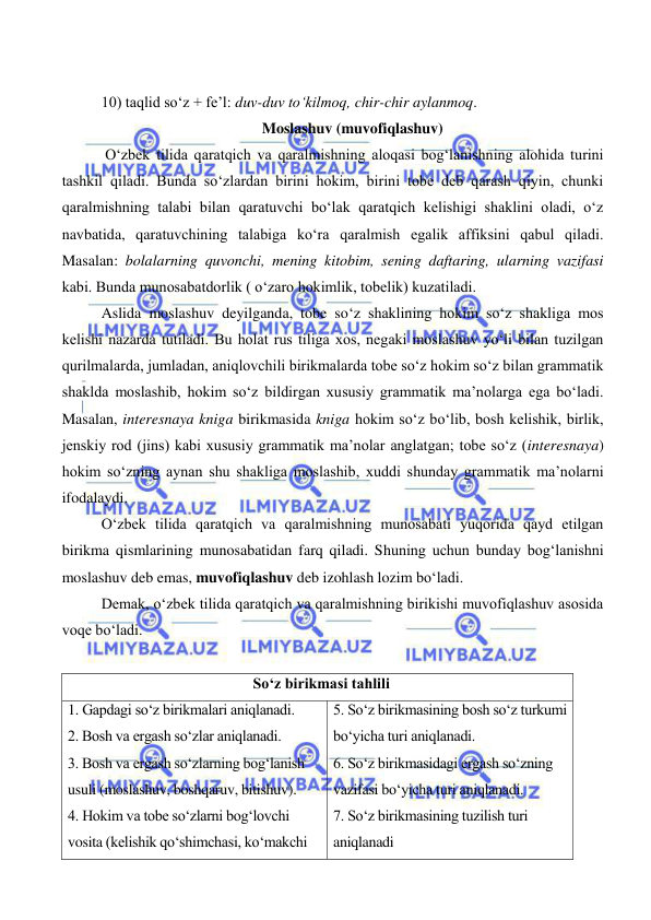  
 
10) taqlid so‘z + fe’l: duv-duv to‘kilmoq, chir-chir aylanmoq. 
Moslashuv (muvofiqlashuv) 
 O‘zbek tilida qaratqich va qaralmishning aloqasi bog‘lanishning alohida turini 
tashkil qiladi. Bunda so‘zlardan birini hokim, birini tobe deb qarash qiyin, chunki 
qaralmishning talabi bilan qaratuvchi bo‘lak qaratqich kelishigi shaklini oladi, o‘z 
navbatida, qaratuvchining talabiga ko‘ra qaralmish egalik affiksini qabul qiladi. 
Masalan: bolalarning quvonchi, mening kitobim, sening daftaring, ularning vazifasi 
kabi. Bunda munosabatdorlik ( o‘zaro hokimlik, tobelik) kuzatiladi.  
Aslida moslashuv deyilganda, tobe so‘z shaklining hokim so‘z shakliga mos 
kelishi nazarda tutiladi. Bu holat rus tiliga xos, negaki moslashuv yo‘li bilan tuzilgan 
qurilmalarda, jumladan, aniqlovchili birikmalarda tobe so‘z hokim so‘z bilan grammatik 
shaklda moslashib, hokim so‘z bildirgan xususiy grammatik ma’nolarga ega bo‘ladi. 
Masalan, interesnaya kniga birikmasida kniga hokim so‘z bo‘lib, bosh kelishik, birlik, 
jenskiy rod (jins) kabi xususiy grammatik ma’nolar anglatgan; tobe so‘z (interesnaya) 
hokim so‘zning aynan shu shakliga moslashib, xuddi shunday grammatik ma’nolarni 
ifodalaydi. 
O‘zbek tilida qaratqich va qaralmishning munosabati yuqorida qayd etilgan 
birikma qismlarining munosabatidan farq qiladi. Shuning uchun bunday bog‘lanishni 
moslashuv deb emas, muvofiqlashuv deb izohlash lozim bo‘ladi. 
Demak, o‘zbek tilida qaratqich va qaralmishning birikishi muvofiqlashuv asosida 
voqe bo‘ladi. 
 
  So‘z birikmasi tahlili 
1. Gapdagi so‘z birikmalari aniqlanadi. 
2. Bosh va ergash so‘zlar aniqlanadi. 
3. Bosh va ergash so‘zlarning bog‘lanish     
usuli (moslashuv, boshqaruv, bitishuv).  
4. Hokim va tobe so‘zlarni bog‘lovchi 
vosita (kelishik qo‘shimchasi, ko‘makchi 
5. So‘z birikmasining bosh so‘z turkumi 
bo‘yicha turi aniqlanadi. 
6. So‘z birikmasidagi ergash so‘zning 
vazifasi bo‘yicha turi aniqlanadi. 
7. So‘z birikmasining tuzilish turi 
aniqlanadi 
