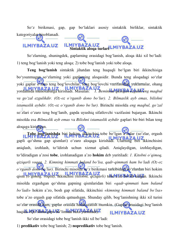  
 
So‘z birikmasi, gap, gap bo‘laklari asosiy sintaktik birliklar, sintaktik 
kategoriyalar hisoblanadi. 
 
Sintaktik aloqa turlari 
So‘zlarning, shuningdek, gaplarning orasidagi bog‘lanish, aloqa ikki xil bo‘ladi: 
1) teng bog‘lanish yoki teng aloqa; 2) tobe bog‘lanish yoki tobe aloqa. 
Teng bog‘lanish sintaktik jihatdan teng huquqli bo‘lgan biri ikkinchisiga 
bo‘ysunmagan so‘zlarning yoki gaplarning aloqasidir. Bunda teng aloqadagi so‘zlar 
yoki gaplar o‘zaro teng bog‘lovchilar, teng bog‘lovchi vazifasidagi yuklamalar, ohang 
yordamida munosabatga kirishadi. Masalan:    1. Beminnat qilingan ezgulik eng maqbul 
va go‘zal ezgulikdir. (Oz-oz o‘rganib dono bo‘lur). 2. Bilmaslik ayb emas, bilishni 
istamaslik aybdir. (Oz-oz o‘rganib dono bo‘lur). Birinchi misolda eng maqbul, go‘zal 
so`zlari o‘zaro teng bog‘lanib, gapda uyushiq sifatlovchi vazifasini bajargan. Ikkinchi 
misolda esa Bilmaslik ayb emas va Bilishni istamaslik aybdir gaplari bir-biri bilan teng 
aloqaga kirishgan. 
Tobe bog‘lanishda biri hokim, ikkinchisi tobe bo‘lgan a’zolar (so‘zlar, ergash 
gapli qo‘shma gap qismlari) o‘zaro aloqaga kirishadi. Ularning biri ikkinchisini 
aniqlash, izohlash, to‘ldirish uchun xizmat qiladi. Aniqlaydigan, izohlaydigan, 
to‘ldiradigan a’zosi tobe, izohlanadigan a’zo hokim deb yuritiladi: 1. Kitobni o‘qimoq, 
qiziqarli voqea. 2. Kimning himmati baland bo‘lsa, qadr-qimmati ham bo‘ladi (Oz-oz 
o‘rganib dono bo‘lur). Birinchi misolda so‘z birikmasi tarkibidagi so‘zlardan biri hokim 
qism (o‘qimoq, voqea), ikkinchisi (kitobni, qiziqarli) tobe a’zo bo‘lib kelgan. Ikkinchi 
misolda ergashgan qo‘shma gapning qismlaridan biri «qadr-qimmati ham baland 
bo‘ladi» hokim a’zo, bosh gap sifatida, ikkinchisi «kimning himmati baland bo‘lsa» 
tobe a’zo ergash gap sifatida qatnashgan. Shunday qilib, bog‘lanishning ikki xil turini 
so‘zlar orasida ham, gaplar orasida hamkuzatish mumkin. (Gaplar orasidagi bog‘lanish 
haqida «Qo‘shma gap» bo‘limida baxs yuritiladi). 
So‘zlar orasidagi tobe bog‘lanish ikki xil bo‘ladi:    
1) predikativ tobe bog‘lanish; 2) nopredikativ tobe bog‘lanish. 
