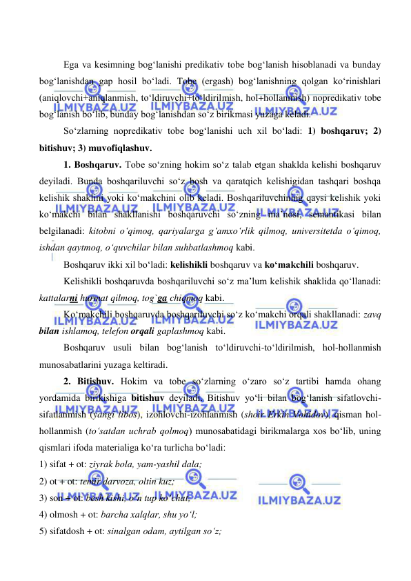  
 
Ega va kesimning bog‘lanishi predikativ tobe bog‘lanish hisoblanadi va bunday 
bog‘lanishdan gap hosil bo‘ladi. Tobe (ergash) bog‘lanishning qolgan ko‘rinishlari 
(aniqlovchi+aniqlanmish, to‘ldiruvchi+to‘ldirilmish, hol+hollanmish) nopredikativ tobe 
bog‘lanish bo‘lib, bunday bog‘lanishdan so‘z birikmasi yuzaga keladi. 
So‘zlarning nopredikativ tobe bog‘lanishi uch xil bo‘ladi: 1) boshqaruv; 2) 
bitishuv; 3) muvofiqlashuv. 
1. Boshqaruv. Tobe so‘zning hokim so‘z talab etgan shaklda kelishi boshqaruv 
deyiladi. Bunda boshqariluvchi so‘z bosh va qaratqich kelishigidan tashqari boshqa 
kelishik shaklini yoki ko‘makchini olib keladi. Boshqariluvchining qaysi kelishik yoki 
ko‘makchi bilan shakllanishi boshqaruvchi so‘zning ma’nosi, semantikasi bilan 
belgilanadi: kitobni o‘qimoq, qariyalarga g‘amxo‘rlik qilmoq, universitetda o‘qimoq, 
ishdan qaytmoq, o‘quvchilar bilan suhbatlashmoq kabi. 
Boshqaruv ikki xil bo‘ladi: kelishikli boshqaruv va ko‘makchili boshqaruv. 
Kelishikli boshqaruvda boshqariluvchi so‘z ma’lum kelishik shaklida qo‘llanadi: 
kattalarni hurmat qilmoq, tog`ga chiqmoq kabi. 
Ko‘makchili boshqaruvda boshqariluvchi so‘z ko‘makchi orqali shakllanadi: zavq 
bilan ishlamoq, telefon orqali gaplashmoq kabi. 
Boshqaruv usuli bilan bog‘lanish to‘ldiruvchi-to‘ldirilmish, hol-hollanmish 
munosabatlarini yuzaga keltiradi. 
2. Bitishuv. Hokim va tobe so‘zlarning o‘zaro so‘z tartibi hamda ohang 
yordamida birikishiga bitishuv deyiladi. Bitishuv yo‘li bilan bog‘lanish sifatlovchi-
sifatlanmish (yangi libos), izohlovchi-izohlanmish (shoir Erkin Vohidov), qisman hol-
hollanmish (to‘satdan uchrab qolmoq) munosabatidagi birikmalarga xos bo‘lib, uning 
qismlari ifoda materialiga ko‘ra turlicha bo‘ladi: 
1) sifat + ot: ziyrak bola, yam-yashil dala; 
2) ot + ot: temir darvoza, oltin kuz; 
3) son + ot: besh kishi, o‘n tup ko‘chat; 
4) olmosh + ot: barcha xalqlar, shu yo‘l; 
5) sifatdosh + ot: sinalgan odam, aytilgan so‘z; 
