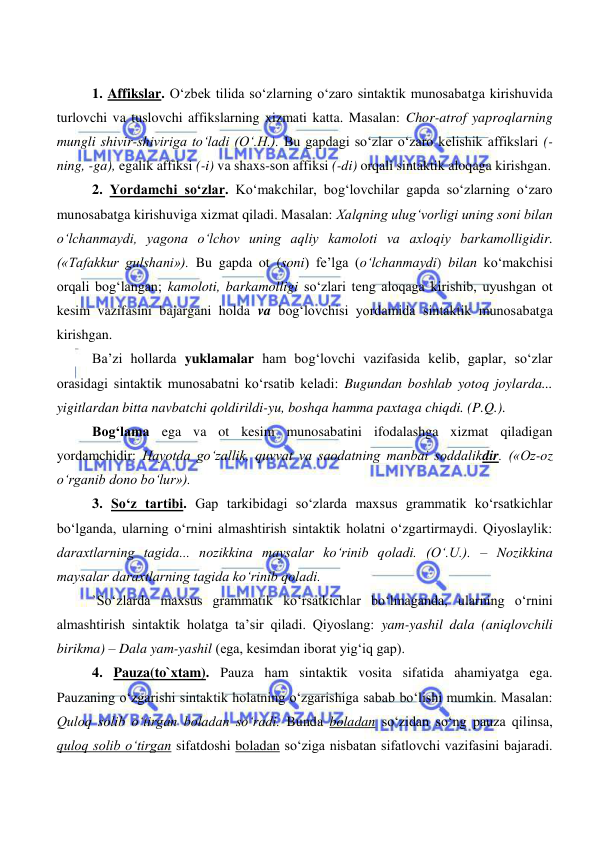  
 
1. Affikslar. O‘zbek tilida so‘zlarning o‘zaro sintaktik munosabatga kirishuvida 
turlovchi va tuslovchi affikslarning xizmati katta. Masalan: Chor-atrof yaproqlarning 
mungli shivir-shiviriga to‘ladi (O‘.H.). Bu gapdagi so‘zlar o‘zaro kelishik affikslari (-
ning, -ga), egalik affiksi (-i) va shaxs-son affiksi (-di) orqali sintaktik aloqaga kirishgan. 
2. Yordamchi so‘zlar. Ko‘makchilar, bog‘lovchilar gapda so‘zlarning o‘zaro 
munosabatga kirishuviga xizmat qiladi. Masalan: Xalqning ulug‘vorligi uning soni bilan 
o‘lchanmaydi, yagona o‘lchov uning aqliy kamoloti va axloqiy barkamolligidir. 
(«Tafakkur gulshani»). Bu gapda ot (soni) fe’lga (o‘lchanmaydi) bilan ko‘makchisi 
orqali bog‘langan; kamoloti, barkamolligi so‘zlari teng aloqaga kirishib, uyushgan ot 
kesim vazifasini bajargani holda va bog‘lovchisi yordamida sintaktik munosabatga 
kirishgan. 
Ba’zi hollarda yuklamalar ham bog‘lovchi vazifasida kelib, gaplar, so‘zlar 
orasidagi sintaktik munosabatni ko‘rsatib keladi: Bugundan boshlab yotoq joylarda... 
yigitlardan bitta navbatchi qoldirildi-yu, boshqa hamma paxtaga chiqdi. (P.Q.). 
Bog‘lama ega va ot kesim munosabatini ifodalashga xizmat qiladigan 
yordamchidir: Hayotda go‘zallik, quvvat va saodatning manbai soddalikdir. («Oz-oz 
o‘rganib dono bo‘lur»). 
3. So‘z tartibi. Gap tarkibidagi so‘zlarda maxsus grammatik ko‘rsatkichlar 
bo‘lganda, ularning o‘rnini almashtirish sintaktik holatni o‘zgartirmaydi. Qiyoslaylik: 
daraxtlarning tagida... nozikkina maysalar ko‘rinib qoladi. (O‘.U.). – Nozikkina 
maysalar daraxtlarning tagida ko‘rinib qoladi.  
`So‘zlarda maxsus grammatik ko‘rsatkichlar bo‘lmaganda, ularning o‘rnini 
almashtirish sintaktik holatga ta’sir qiladi. Qiyoslang: yam-yashil dala (aniqlovchili 
birikma) – Dala yam-yashil (ega, kesimdan iborat yig‘iq gap). 
4. Pauza(to`xtam). Pauza ham sintaktik vosita sifatida ahamiyatga ega. 
Pauzaning o‘zgarishi sintaktik holatning o‘zgarishiga sabab bo‘lishi mumkin. Masalan: 
Quloq solib o‘tirgan boladan so‘radi. Bunda boladan so‘zidan so‘ng pauza qilinsa, 
quloq solib o‘tirgan sifatdoshi boladan so‘ziga nisbatan sifatlovchi vazifasini bajaradi. 
