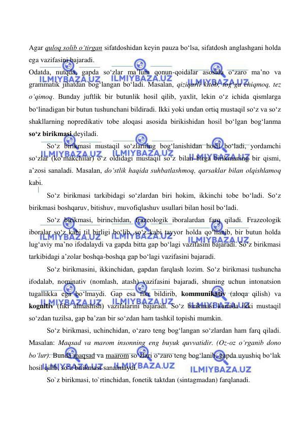  
 
Agar quloq solib o‘tirgan sifatdoshidan keyin pauza bo‘lsa, sifatdosh anglashgani holda 
ega vazifasini bajaradi. 
Odatda, nutqda, gapda so‘zlar ma’lum qonun-qoidalar asosida o‘zaro ma’no va 
grammatik jihatdan bog‘langan bo‘ladi. Masalan, qiziqarli kitob, tog`ga chiqmoq, tez 
o‘qimoq. Bunday juftlik bir butunlik hosil qilib, yaxlit, lekin o‘z ichida qismlarga 
bo‘linadigan bir butun tushunchani bildiradi. Ikki yoki undan ortiq mustaqil so‘z va so‘z 
shakllarning nopredikativ tobe aloqasi asosida birikishidan hosil bo‘lgan bog‘lanma 
so‘z birikmasi deyiladi. 
So‘z birikmasi mustaqil so‘zlarning bog‘lanishidan hosil bo‘ladi, yordamchi 
so‘zlar (ko‘makchilar) o‘z oldidagi mustaqil so‘z bilan birga birikmaning bir qismi, 
a’zosi sanaladi. Masalan, do‘stlik haqida suhbatlashmoq, qarsaklar bilan olqishlamoq 
kabi. 
So‘z birikmasi tarkibidagi so‘zlardan biri hokim, ikkinchi tobe bo‘ladi. So‘z 
birikmasi boshqaruv, bitishuv, muvofiqlashuv usullari bilan hosil bo‘ladi. 
So‘z birikmasi, birinchidan, frazeologik iboralardan farq qiladi. Frazeologik 
iboralar so‘z kabi til birligi bo‘lib, so‘z kabi tayyor holda qo‘llanib, bir butun holda 
lug‘aviy ma’no ifodalaydi va gapda bitta gap bo‘lagi vazifasini bajaradi. So‘z birikmasi 
tarkibidagi a’zolar boshqa-boshqa gap bo‘lagi vazifasini bajaradi. 
So‘z birikmasini, ikkinchidan, gapdan farqlash lozim. So‘z birikmasi tushuncha 
ifodalab, nominativ (nomlash, atash) vazifasini bajaradi, shuning uchun intonatsion 
tugallikka ega bo‘lmaydi. Gap esa fikr bildirib, kommunikativ (aloqa qilish) va 
kognitiv (fikr almashish) vazifalarini bajaradi. So‘z birikmasi kamida ikki mustaqil 
so‘zdan tuzilsa, gap ba’zan bir so‘zdan ham tashkil topishi mumkin. 
So‘z birikmasi, uchinchidan, o‘zaro teng bog‘langan so‘zlardan ham farq qiladi. 
Masalan: Maqsad va marom insonning eng buyuk quvvatidir. (Oz-oz o‘rganib dono 
bo‘lur). Bunda maqsad va maarom so‘zlari o‘zaro teng bog‘lanib, gapda uyushiq bo‘lak 
hosil qilib, so‘z birikmasi sanalmaydi. 
 
So`z birikmasi, to`rtinchidan, fonetik taktdan (sintagmadan) farqlanadi.  
 
