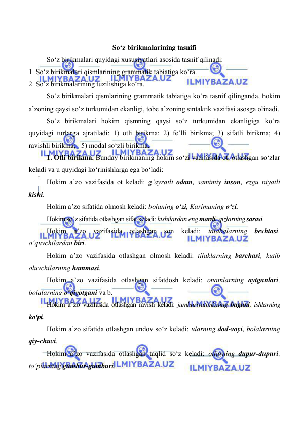  
 
So‘z birikmalarining tasnifi 
So‘z birikmalari quyidagi xususiyatlari asosida tasnif qilinadi: 
1. So‘z birikmalari qismlarining grammatik tabiatiga ko‘ra. 
2. So‘z birikmalarining tuzilishiga ko‘ra. 
So‘z birikmalari qismlarining grammatik tabiatiga ko‘ra tasnif qilinganda, hokim 
a’zoning qaysi so‘z turkumidan ekanligi, tobe a’zoning sintaktik vazifasi asosga olinadi. 
So‘z birikmalari hokim qismning qaysi so‘z turkumidan ekanligiga ko‘ra 
quyidagi turlarga ajratiladi: 1) otli birikma; 2) fe’lli birikma; 3) sifatli birikma; 4) 
ravishli birikma;   5) modal so‘zli birikma. 
1. Otli birikma. Bunday birikmaning hokim so‘zi vazifasida ot, otlashgan so‘zlar 
keladi va u quyidagi ko‘rinishlarga ega bo‘ladi: 
Hokim a’zo vazifasida ot keladi: g‘ayratli odam, samimiy inson, ezgu niyatli 
kishi. 
Hokim a’zo sifatida olmosh keladi: bolaning o‘zi, Karimaning o‘zi. 
Hokim so‘z sifatida otlashgan sifat keladi: kishilardan eng mardi, qizlarning sarasi. 
Hokim a’zo vazifasida otlashgan son keladi: 
talabalarning beshtasi, 
o‘quvchilardan biri. 
Hokim a’zo vazifasida otlashgan olmosh keladi: tilaklarning barchasi, kutib 
oluvchilarning hammasi. 
Hokim a’zo vazifasida otlashgan sifatdosh keladi: onamlarning aytganlari, 
bolalarning o‘qiyotgani va b. 
Hokim a’zo vazifasida otlashgan ravish keladi: jumhuriyatimizning buguni, ishlarning 
ko‘pi. 
Hokim a’zo sifatida otlashgan undov so‘z keladi: ularning dod-voyi, bolalarning 
qiy-chuvi. 
Hokim a’zo vazifasida otlashgan taqlid so‘z keladi: otlarning dupur-dupuri, 
to‘plarning gumbur-gumburi. 
