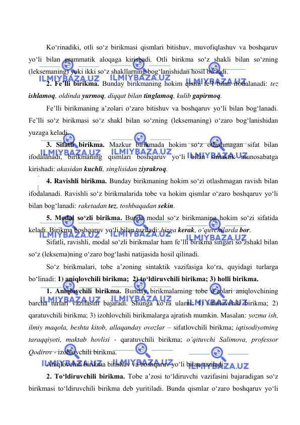  
 
Ko‘rinadiki, otli so‘z birikmasi qismlari bitishuv, muvofiqlashuv va boshqaruv 
yo‘li bilan grammatik aloqaga kirishadi. Otli birikma so‘z shakli bilan so‘zning 
(leksemaning) yoki ikki so‘z shakllarning bog‘lanishidan hosil bo‘ladi. 
2. Fe’lli birikma. Bunday birikmaning hokim qismi fe’l bilan ifodalanadi: tez 
ishlamoq, oldinda yurmoq, diqqat bilan tinglamoq, kulib gapirmoq. 
Fe’lli birikmaning a’zolari o‘zaro bitishuv va boshqaruv yo‘li bilan bog‘lanadi. 
Fe’lli so‘z birikmasi so‘z shakl bilan so‘zning (leksemaning) o‘zaro bog‘lanishidan 
yuzaga keladi. 
3. Sifatli birikma. Mazkur birikmada hokim so‘z otlashmagan sifat bilan 
ifodalanadi, birikmaning qismlari boshqaruv yo‘li bilan sintaktik munosabatga 
kirishadi: akasidan kuchli, singlisidan ziyrakroq. 
4. Ravishli birikma. Bunday birikmaning hokim so‘zi otlashmagan ravish bilan 
ifodalanadi. Ravishli so‘z birikmalarida tobe va hokim qismlar o‘zaro boshqaruv yo‘li 
bilan bog‘lanadi: raketadan tez, toshbaqadan sekin. 
5. Modal so‘zli birikma. Bunda modal so‘z birikmaning hokim so‘zi sifatida 
keladi. Birikma boshqaruv yo‘li bilan tuziladi: bizga kerak, o‘quvchilarda bor. 
Sifatli, ravishli, modal so‘zli birikmalar ham fe’lli birikma singari so‘zshakl bilan 
so‘z (leksema)ning o‘zaro bog‘lashi natijasida hosil qilinadi.  
So‘z birikmalari, tobe a’zoning sintaktik vazifasiga ko‘ra, quyidagi turlarga 
bo‘linadi: 1) aniqlovchili birikma;  2) to‘ldiruvchili birikma; 3) holli birikma. 
1. Aniqlovchili birikma. Bunday birikmalarning tobe a’zolari aniqlovchining 
barcha turlari vazifasini bajaradi. Shunga ko‘ra ularni: 1) sifatlovchili birikma; 2) 
qaratuvchili birikma; 3) izohlovchili birikmalarga ajratish mumkin. Masalan: yozma ish, 
ilmiy maqola, beshta kitob, allaqanday ovozlar – sifatlovchili birikma; iqtisodiyotning 
taraqqiyoti, maktab hovlisi - qaratuvchili birikma; o‘qituvchi Salimova, professor 
Qodirov - izohlovchili birikma. 
Aniqlovchili birikma bitishuv va boshqaruv yo‘li bilan tuziladi. 
2. To‘ldiruvchili birikma. Tobe a’zosi to‘ldiruvchi vazifasini bajaradigan so‘z 
birikmasi to‘ldiruvchili birikma deb yuritiladi. Bunda qismlar o‘zaro boshqaruv yo‘li 
