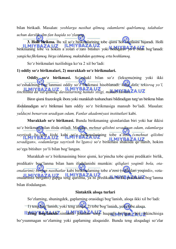  
 
bilan birikadi. Masalan: yoshlarga nasihat qilmoq, odamlarni qadrlamoq, talabalar 
uchun darslik, ilm-fan haqida so‘zlamoq. 
3. Holli birikma. Bu xil so‘z birikmalarining tobe qismi hol vazifasini bajaradi. Holli 
birikmaning tobe va hokim a’zolari o‘zaro bitishuv yoki boshqaruv yo‘li bilan bog‘lanadi: 
yangicha fikrlamoq, birga ishlamoq, maktabdan qaytmoq, erta boshlamoq. 
So‘z birikmalari tuzilishiga ko‘ra 2 xil bo‘ladi:  
1) oddiy so‘z birikmalari, 2) murakkab so‘z birikmalari. 
Oddiy so‘z birikmasi. So‘zshakl bilan so‘z (leksema)ning yoki ikki 
so‘zshaklning bog‘lanmasi oddiy so‘z birikmasi hisoblanadi: keng dala, tekisroq yo‘l, 
tinchlikka da’vat qilmoq, davlatlarning hamdo‘stligi, maktab hovlisi. 
Biror qismi frazeologik ibora yoki murakkab tushunchani bildiradigan turg‘un birikma bilan 
ifodalanadigan so‘z birikmasi ham oddiy so‘z birikmasiga mansub bo‘ladi. Masalan: 
yulduzni benarvon uradigan odam, Fanlar akademiyasi institutlari kabi. 
Murakkab so‘z birikmasi. Bunda birikmaning qismlaridan biri yoki har ikkisi 
so‘z birikmasi bilan ifoda etiladi. Masalan, mehnat qilishni sevadigan odam, odamlarga 
xayrixoh bo‘lgan kishi kabi so‘z birikmalarining tobe a’zosi («mehnat qilishni 
sevadigan», «odamlarga xayrixoh bo‘lgan») so‘z birikmasi shaklida qo‘llanib, hokim 
so‘zga bitishuv yo‘li bilan bog‘langan. 
Murakkab so‘z birikmasining biror qismi, ko‘pincha tobe qismi predikativ birlik, 
predikativ bog‘lanma bilan ham ifodalanishi mumkin: qiliqlari yoqimli bola, ota-
onalarimiz bergan nasihatlar kabi birikmalarning tobe a’zosi («qiliqlari yoqimli», «ota-
onalarimiz bergan») gapga teng qurilma, ya’ni predikativ birlik, predikativ bog‘lanma 
bilan ifodalangan. 
Sintaktik aloqa turlari 
So‘zlarning, shuningdek, gaplarning orasidagi bog‘lanish, aloqa ikki xil bo‘ladi: 
1) teng bog‘lanish, yoki teng aloqa; 2) tobe bog‘lanish, yoki tobe aloqa. 
Teng bog‘lanish sintaktik jihatdan teng huquqli bo‘lgan, biri ikkinchisiga 
bo‘ysunmagan so‘zlarning yoki gaplarning aloqasidir. Bunda teng aloqadagi so‘zlar 
