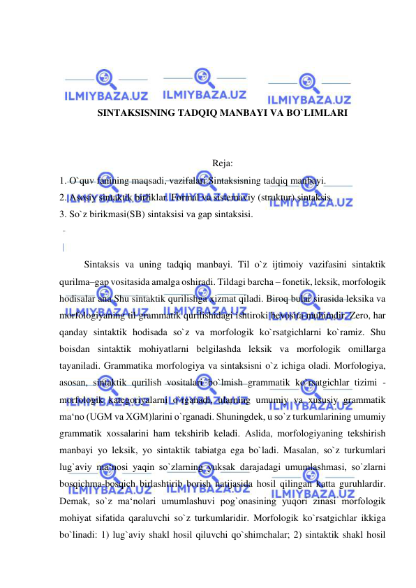  
 
 
 
 
 
SINTAKSISNING TADQIQ MANBAYI VA BO`LIMLARI 
 
 
Reja: 
1. O`quv fanining maqsadi, vazifalari.Sintaksisning tadqiq manbayi.  
2. Asosiy sintaktik birliklar. Formal va sistemaviy (struktur) sintaksis.  
3. So`z birikmasi(SB) sintaksisi va gap sintaksisi. 
 
 
Sintaksis va uning tadqiq manbayi. Til o`z ijtimoiy vazifasini sintaktik 
qurilma–gap vositasida amalga oshiradi. Tildagi barcha – fonetik, leksik, morfologik 
hodisalar ana Shu sintaktik qurilishga xizmat qiladi. Biroq bular sirasida leksika va 
morfologiyaning til grammatik qurilishidagi ishtiroki bevosita muhimdir. Zero, har 
qanday sintaktik hodisada so`z va morfologik ko`rsatgichlarni ko`ramiz. Shu 
boisdan sintaktik mohiyatlarni belgilashda leksik va morfologik omillarga 
tayaniladi. Grammatika morfologiya va sintaksisni o`z ichiga oladi. Morfologiya, 
asosan, sintaktik qurilish vositalari bo`lmish grammatik ko`rsatgichlar tizimi - 
morfologik kategoriyalarni o`rganadi, ularning umumiy va xususiy grammatik 
ma‘no (UGM va XGM)larini o`rganadi. Shuningdek, u so`z turkumlarining umumiy 
grammatik xossalarini ham tekshirib keladi. Aslida, morfologiyaning tekshirish 
manbayi yo leksik, yo sintaktik tabiatga ega bo`ladi. Masalan, so`z turkumlari 
lug`aviy ma‘nosi yaqin so`zlarning yuksak darajadagi umumlashmasi, so`zlarni 
bosqichma-bosqich birlashtirib borish natijasida hosil qilingan katta guruhlardir. 
Demak, so`z ma‘nolari umumlashuvi pog`onasining yuqori zinasi morfologik 
mohiyat sifatida qaraluvchi so`z turkumlaridir. Morfologik ko`rsatgichlar ikkiga 
bo`linadi: 1) lug`aviy shakl hosil qiluvchi qo`shimchalar; 2) sintaktik shakl hosil 
