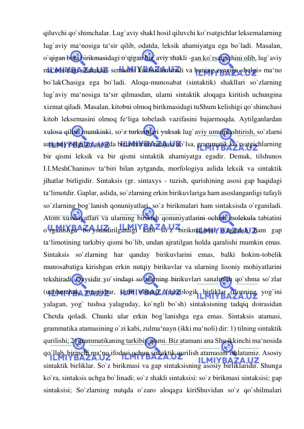  
 
qiluvchi qo`shimchalar. Lug`aviy shakl hosil qiluvchi ko`rsatgichlar leksemalarning 
lug`aviy ma‘nosiga ta‘sir qilib, odatda, leksik ahamiyatga ega bo`ladi. Masalan, 
o`qigan bola birikmasidagi o`qigan lug`aviy shakli -gan ko`rsatgichini olib, lug`aviy 
ma‘nosidagi «harakat» semasini kuchsizlantiradi va buning evaziga «belgi» ma‘no 
bo`lakChasiga ega bo`ladi. Aloqa-munosabat (sintaktik) shakllari so`zlarning 
lug`aviy ma‘nosiga ta‘sir qilmasdan, ularni sintaktik aloqaga kiritish uchungina 
xizmat qiladi. Masalan, kitobni olmoq birikmasidagi tuShum kelishigi qo`shimchasi 
kitob leksemasini olmoq fe‘liga tobelash vazifasini bajarmoqda. Aytilganlardan 
xulosa qilish mumkinki, so`z turkumlari yuksak lug`aviy umumlashtirish, so`zlarni 
umumiy belgilari asosida birlashtirish natijasi bo`lsa, grammatik ko`rsatgichlarning 
bir qismi leksik va bir qismi sintaktik ahamiyatga egadir. Demak, tilshunos 
I.I.MeshChaninov ta‘biri bilan aytganda, morfologiya aslida leksik va sintaktik 
jihatlar birligidir. Sintaksis (gr. sintaxys - tuzish, qurish)ning asosi gap haqidagi 
ta‘limotdir. Gaplar, aslida, so`zlarning erkin birikuvlariga ham asoslanganligi tufayli 
so`zlarning bog`lanish qonuniyatlari, so`z birikmalari ham sintaksisda o`rganiladi. 
Atom xususiyatlari va ularning birikish qonuniyatlarini ochish molekula tabiatini 
o`rganishga bo`ysundirilganligi kabi so`z birikmalarini o`rganish ham gap 
ta‘limotining tarkibiy qismi bo`lib, undan ajratilgan holda qaralishi mumkin emas. 
Sintaksis so`zlarning har qanday birikuvlarini emas, balki hokim-tobelik 
munosabatiga kirishgan erkin nutqiy birikuvlar va ularning lisoniy mohiyatlarini 
tekshiradi. Qaysidir yo`sindagi so`zlarning birikuvlari sanalmish qo`shma so`zlar 
(uchburchak, ertapishar, sotib olmoq), frazeologik birliklar (ilonning yog`ini 
yalagan, yog` tushsa yalaguday, ko`ngli bo`sh) sintaksisning tadqiq doirasidan 
Chetda qoladi. Chunki ular erkin bog`lanishga ega emas. Sintaksis atamasi, 
grammatika atamasining o`zi kabi, zulma‘nayn (ikki ma‘noli) dir: 1) tilning sintaktik 
qurilishi; 2) grammatikaning tarkibiy qismi. Biz atamani ana Shu ikkinchi ma‘nosida 
qo`llab, birinchi ma‘no ifodasi uchun sintaktik qurilish atamasini ishlatamiz. Asosiy 
sintaktik birliklar. So`z birikmasi va gap sintaksisning asosiy birliklaridir. Shunga 
ko`ra, sintaksis uchga bo`linadi; so`z shakli sintaksisi: so`z birikmasi sintaksisi; gap 
sintaksisi; So`zlarning nutqda o`zaro aloqaga kiriShuvidan so`z qo`shilmalari 
