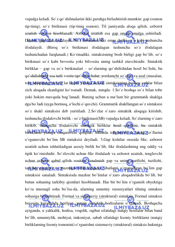  
 
vujudga keladi. So`z qo`shilmalarini ikki guruhga birlashtirish mumkin: gap (osmon 
tip-tiniq); so`z birikmasi (tip-tiniq osmon); Til jamiyatda aloqa qilish, axborot 
uzatish vositasi hisoblanadi. Axborot uzatish esa gap orqali amalga oshiriladi. 
Demak, gap fikr ifodalaydi. So`z birikmasi fikr emas, balki so`z kabi tushuncha 
ifodalaydi. (Biroq so`z birikmasi ifodalagan tushuncha so`z ifodalagan 
tushunchadan farqlanadi.) Ko`rinadiki, sintaksisning bosh birligi gap bo`lib, so`z 
birikmasi so`z kabi bevosita yoki bilvosita uning tashkil etuvchisidir. Sintaktik 
birliklar – gap va so`z birikmalari – so`zlarning qo`shilishidan hosil bo`lishi, bu 
qo`shilishning esa turli vosita (qo`shimchalar, yordamchi so`zlar) va usul (masalan, 
tobe aloqaning turlari) lar orqali yuzaga kelishi sintaksisning boshqa sathlar bilan 
zich aloqada ekanligini ko`rsatadi. Demak, nutqda: 1.So`z boshqa so`z bilan tobe 
yoki hokim mavqeda bog`lanadi. Buning uchun u ma‘lum bir grammatik shaklga 
ega bo`ladi (uyga bormoq, a‘lochi o`quvchi). Grammatik shakllangan so`z sintaksisi 
so`z shakl sintaksisi deb yuritiladi. 2.So`zlar o`zaro sintaktik aloqaga kirishib, 
tushuncha ifodalovchi birlik - so`z birikmasi(SB) vujudga keladi. So`zlarning o`zaro 
birikib, tushuncha ifodalovchi sintaktik birliklar hosil qilishini, bu sintaktik 
birliklarni yuzaga chiqaruvchi qoliplar, SBlarda tobelanish va uning yo`llarini 
o`rganuvchi bo`lim SB sintaksisi deyiladi. 3.Gap kishilar orasida fikr, axborot 
uzatish uchun ishlatiladigan asosiy birlik bo`lib, fikr ifodalashning eng oddiy va 
tipik ko`rinishidir. So`zlovchi uchun fikr ifodalash va axborot uzatish, tenglovchi 
uchun axborot qabul qilish vositasi sanalmish gap va uning qurilishi, tuzilishi, 
tarkibiy qismlari va mazmuni bilan aloqador jihatlarni o`rganadigan bo`lim gap 
sintaksisi sanaladi. Sintaksisda mazkur bo`limlar o`zaro aloqadorlikda bo`lib, bir 
butun sohaning tarkibiy qismlari hisoblanadi. Har bir bo`lim o`rganish obyektiga 
ko`ra mustaqil soha bo`lsa-da, ularning umumiy xususiyatlari tilning sintaksis 
sohasiga birlashtiradi. Formal va sistemaviy (struktural) sintaksis. Formal sintaksis 
bevosita kuzatishda berilgan, nutqiy sintaktik hodisalarni o`rganadi. Boshqacha 
aytganda, u yakkalik, hodisa, voqelik, oqibat sifatidagi nutqiy hosilalar bilan band 
bo`lib, umumiylik, mohiyat, imkoniyat, sabab sifatidagi lisoniy birliklarni (nutqiy 
birliklarning lisoniy tomonini) o`rganishni sistemaviy (struktural) sintaksis hukmiga 
