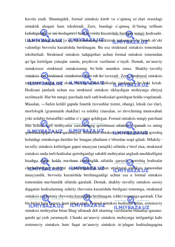  
 
havola etadi. Shuningdek, formal sintaksis kitob va o`qimoq so`zlari orasidagi 
sintaktik aloqani ham tekshiradi. Zero, bundagi o`qimoq fe‘lining tuShum 
kelishigidagi so`zni boshqaruvi ham bevosita kuzatishda berilgan nutqiy hodisadir. 
Lekin bu aloqa uchun [o`qi] leksemasining biriktirish imkoniyati bo`lmish ob‘ekt 
valentligi bevosita kuzatishda berilmagan. Bu esa struktural sintaksis tomonidan 
tekshiriladi. Struktural sintaksis tadqiqotlari uchun formal sintaksis tomonidan 
qo`lga kiritilgan yutuqlar zamin, poydevor vazifasini o`taydi. Demak, an‘anaviy 
sintaksissiz struktural sintaksisning bo`lishi mumkin emas. Shakliy–tavsifiy 
sintaksis esa struktural sintaksissiz ham ish ko`raveradi. Zero, struktural sintaksis 
mohiyatni tadqiq etar ekan, buning uchun hodisalar jamlangan bo`lishi kerak. 
Hodisani jamlash uchun esa struktural sintaksis tiklaydigan mohiyatga ehtiyoj 
sezilmaydi. Har bir nutqiy parchada turli sath hodisalari qorishgan holda voqelanadi. 
Masalan, ―Salim keldi‖ gapida fonetik (tovushlar tizimi, ohang), leksik (so`zlar), 
morfologik (grammatik shakllar) va uslubiy (masalan, so`zlovchining munosabati 
yoki uslubiy betaraflik) sathlar o`z izini qoldirgan. Formal sintaksis nutqiy parchani 
Shu holida, turli mohiyatlar zarralarining qorishmasi sifatida o`rganadi va uning 
qorishmaligiga e‘tibor qaratmaydi. Struktural sintaksis esa nutqiy parchada qorishiq 
holatdagi sintaksisga daxldor bo`lmagan jihatlarni e‘tibordan soqit qiladi. SHakily– 
tavsifiy sintaksis keltirilgan gapni muayyan (aniqlik) sifatida e‘tirof etsa, struktural 
sintaksis unda turli hodisalar qorishganligi sababli mohiyatini anglash mushkulligini 
hisobga olgan holda mavhum (noaniq)lik sifatida qaraydi. qorishiq hodisalar 
chetlashtirilgan mohiyat ―tozalangan‖ligi uchun struktural sintaksis tomonidan 
muayyanlik, bevosita kuzatishda berilmaganligi uchun esa u formal sintaksis 
tomonidan mavhumlik sifatida qaraladi. Demak, shakliy–tavsifiy sintaksis asosiy 
diqqatini hodisalarning zohiriy (bevosita kuzatishda berilgan) tomoniga, struktural 
sintaksis esa botiniy (bevosita kuzatishda berilmagan, ichki) tomoniga qaratadi. Ular 
bir-birini ham taqozo, ham inkor etadi. Formal sintaksis hodisalar bilan, sistemaviy 
sintaksis mohiyatlar bilan Shug`ullanadi deb ularning vazifalarini butunlay qarama-
qarshi qo`yish yaramaydi. Chunki an‘anaviy sintaksis mohiyatga intilganligi kabi 
sistemaviy sintaksis ham faqat an‘anaviy sintaksis to`plagan hodisalargagina 
