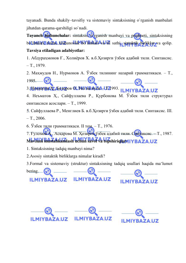  
 
tayanadi. Bunda shakily–tavsifiy va sistemaviy sintaksisning o`rganish manbalari 
jihatdan qarama-qarshiligi so`nadi.  
Tayanch tushunchalar: sintaksis, o`rganish manbayi va predmeti, sintaksisning 
bo`limlari, tizim, tilshunoslik bo`limlari va til sathi, sintaktik birliklar va qolip. 
Tavsiya etiladigan adabiyotlar:  
1. Абдураҳмонов Ғ., Xолиѐров X. в.б.Ҳозирги ўзбек адабий тили. Синтаксис. 
– Т., 1979.  
2. Маҳмудов Н., Нурмонов А. Ўзбек тилининг назарий грамматикаси. – Т., 
1995.  
3. Неъматов Ҳ., Бозоров О. Тил ва нутқ. – Т.1993.  
4. Неъматов Ҳ., Сайфуллаева Р., Қурбонова М. Ўзбек тили структурал 
синтаксиси асослари. – Т., 1999.  
5. Сайфуллаева Р., Менглиев Б. в.б.Ҳозирги ўзбек адабий тили. Синтаксис. III. 
– Т., 2006.  
6. Ўзбек тили грамматикаси. II том. – Т., 1976.  
7. Ғуломов А., Асқарова М. Ҳозирги ўзбек адабий тили. Синтаксис. – Т., 1987.  
Mavzuni mustahkamlash uchun savol va topshiriqlar:  
1. Sintaksisning tadqiq manbayi nima?  
2.Asosiy sintaktik birliklarga nimalar kiradi?  
3.Formal va sistemaviy (struktur) sintaksisning tadqiq usullari haqida ma‘lumot 
bering. 
