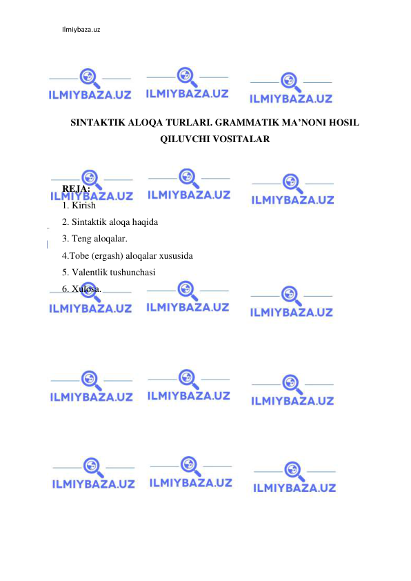 Ilmiybaza.uz 
 
 
 
 
 
SINTAKTIK ALOQA TURLARI. GRAMMATIK MA’NONI HOSIL 
QILUVCHI VOSITALAR 
 
 
REJA: 
1. Kirish 
2. Sintaktik aloqa haqida 
3. Teng aloqalar. 
4.Tobe (ergash) aloqalar xususida 
5. Valentlik tushunchasi 
6. Xulosa. 
 
 
 
 
 
 
 
 
 
 
 
 
 
 
