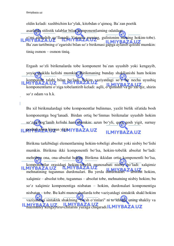 Ilmiybaza.uz 
 
oldin keladi: xushbichim ko‘ylak, kitobdan o‘qimoq. Ba`zan poetik 
asarlarda stilistik talablar bilan komponentlarning odatdagi 
o‘rni almashib qo‘llanadi: Vatanim mening, gulistonim mening hokim-tobe). 
Ba`zan tartibning o‘zgarishi bilan so‘z birikmasi gapga aylanib qolishi mumkin: 
tiniq osmon – osmon tiniq. 
 
Ergash so‘zli birikmalarda tobe komponent ba`zan uyushib yoki kengayib, 
yoyiq shaklda kelishi mumkin. Birikmaning bunday shakllanishi ham hokim 
komponint talabi bilan bo‘ladi, hokim vaziyatdagi so‘z bir necha uyushiq 
komponentlarni o‘ziga tobelantirib keladi: aqlli, o‘qimishli va go‘zal qiz, shirin 
so‘z odam va h.k. 
 
Bu xil birikmalardagi tobe komponentlar bulinmas, yaxlit birlik sifatida bosh 
komponentga bog‘lanadi. Birdan ortiq bo‘linmas birikmalar uyushib hokim 
so‘zga bog‘lanib kelishi ham mumkin: uzun bo‘yli, qora qosh yigit, surnay 
pochali shim kiygan yigit. 
 
Birikma tarkibidagi elementlarning hokim-tobeligi absolut yoki nisbiy bo‘lishi 
mumkin. Birikma ikki komponentli bo‘lsa, hokim-tobelik absolut bo‘ladi: 
mehribon ona, ona-absolut hokim. Birikma ikkidan ortiq komponentli bo‘lsa, 
komponentlar orasidagi hokim-tobelik munosabati nisbiy bo‘ladi: xalqimiz 
mehnatining tuganmas durdonalari. Bu yerda durdonalari – absolut hokim, 
xalqimiz – absolut tobe, tuganmas – absolut tobe, mehnatning nisbiy hokim; bu 
so‘z xalqimiz komponentiga nisbatan – hokim, durdonalari komponentiga 
nisbatan – tobe. Bu kabi munosabatlarda tobe vaziyatdagi sintaktik shakl hokim 
vaziyatdagi sintaktik shaklning "bo‘sh o‘rinlari" ni to‘ldiradi, uning shakliy va 
mazmuniy kengaytiruvchilarini yuzaga chiqaradi. 
 
 
