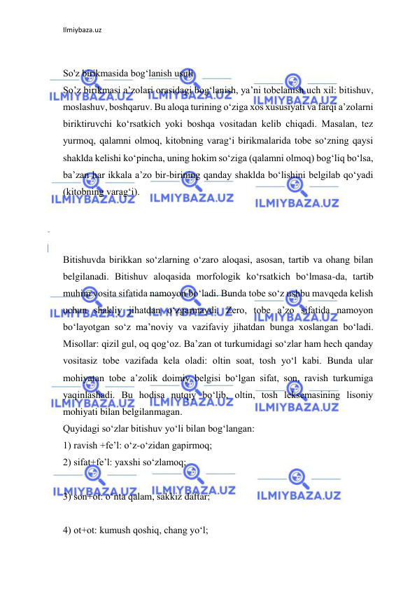 Ilmiybaza.uz 
 
 
So'z birikmasida bog‘lanish usuli 
So’z birikmasi a’zolari orasidagi bog‘lanish, ya’ni tobelanish uch xil: bitishuv, 
moslashuv, boshqaruv. Bu aloqa turining o‘ziga xos xususiyati va farqi a’zolarni 
biriktiruvchi ko‘rsatkich yoki boshqa vositadan kelib chiqadi. Masalan, tez 
yurmoq, qalamni olmoq, kitobning varag‘i birikmalarida tobe so‘zning qaysi 
shaklda kelishi ko‘pincha, uning hokim so‘ziga (qalamni olmoq) bog‘liq bo‘lsa, 
ba’zan har ikkala a’zo bir-birining qanday shaklda bo‘lishini belgilab qo‘yadi 
(kitobning varag‘i). 
 
 
 
Bitishuvda birikkan so‘zlarning o‘zaro aloqasi, asosan, tartib va ohang bilan 
belgilanadi. Bitishuv aloqasida morfologik ko‘rsatkich bo‘lmasa-da, tartib 
muhim vosita sifatida namoyon bo‘ladi. Bunda tobe so‘z ushbu mavqeda kelish 
uchun shakliy jihatdan o‘zgarmaydi. Zero, tobe a’zo sifatida namoyon 
bo‘layotgan so‘z ma’noviy va vazifaviy jihatdan bunga xoslangan bo‘ladi. 
Misollar: qizil gul, oq qog‘oz. Ba’zan ot turkumidagi so‘zlar ham hech qanday 
vositasiz tobe vazifada kela oladi: oltin soat, tosh yo‘l kabi. Bunda ular 
mohiyatan tobe a’zolik doimiy belgisi bo‘lgan sifat, son, ravish turkumiga 
yaqinlashadi. Bu hodisa nutqiy bo‘lib, oltin, tosh leksemasining lisoniy 
mohiyati bilan belgilanmagan. 
Quyidagi so‘zlar bitishuv yo‘li bilan bog‘langan: 
1) ravish +fe’l: o‘z-o‘zidan gapirmoq; 
2) sifat+fe’l: yaxshi so‘zlamoq; 
 
3) son+ot: o‘nta qalam, sakkiz daftar; 
 
4) ot+ot: kumush qoshiq, chang yo‘l; 
