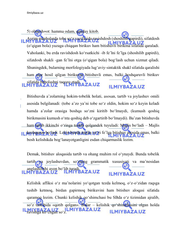 Ilmiybaza.uz 
 
 
5) olmosh+ot: hamma odam, qanday kitob. 
Ayrim manbalarda tobe so‘z vazifasida ravishdosh (shoshilib gapirdi), sifatdosh 
(o‘qigan bola) yuzaga chiqqan birikuv ham bitishuvli birikma sifatida qaraladi. 
Vaholanki, bu erda ravishdosh ko‘rsatkichi -ib fe’lni fe’lga (shoshilib gapirdi), 
sifatdosh shakli -gan fe’lni otga (o‘qigan bola) bog‘lash uchun xizmat qiladi. 
Shuningdek, bularning morfologiyada lug‘aviy-sintaktik shakl sifatida qaralishi 
ham ular hosil qilgan birikuvni bitishuvli emas, balki boshqaruvli birikuv 
sifatida baholashni taqozo etadi. 
 
Bitishuvda a’zolarning hokim-tobelik holati, asosan, tartib va joylashuv omili 
asosida belgilanadi: (tobe a’zo ya’ni tobe so‘z oldin, hokim so‘z keyin keladi 
hamda a’zolar orasiga boshqa so‘zni kiritib bo‘lmaydi, (kumush qoshiq 
birikmasini kumush o‘nta qoshiq deb o‘zgartirib bo‘lmaydi). Ba’zan bitishuvda 
ham tartib ikkinchi o‘ringa tushib qolgandek tuyuladi: Majlis bo‘ladi – Majlis 
kechqurun bo‘ladi. Lekin bunda majlis so‘zi fe’lga bitishuv asosida emas, balki 
bosh kelishikda bog‘lanayotganligini esdan chiqarmaslik lozim. 
 
Demak, bitishuv aloqasida tartib va ohang muhim rol o‘ynaydi. Bunda tobelik 
tartib va joylashuvdan, so‘zning grammatik xususiyati va ma’nosidan 
anglashilishi ayon bo‘lib turadi. 
 
Кelishik affiksi o‘z ma’nolarini yo‘qotgan tezda kelmoq, o‘z-o‘zidan raqsga 
tushib ketmoq, birdan gapirmoq birikuvini ham bitishuv aloqasi sifatida 
qaramoq lozim. Chunki kelishik qo‘shimchasi bu SBda o‘z tizimidan ajralib, 
so‘z tarkibida «qotib qolgan». Bular – kelishik qo‘shimchasini olgan holda 
ravishga ko‘chgan so‘z. 
 
 
