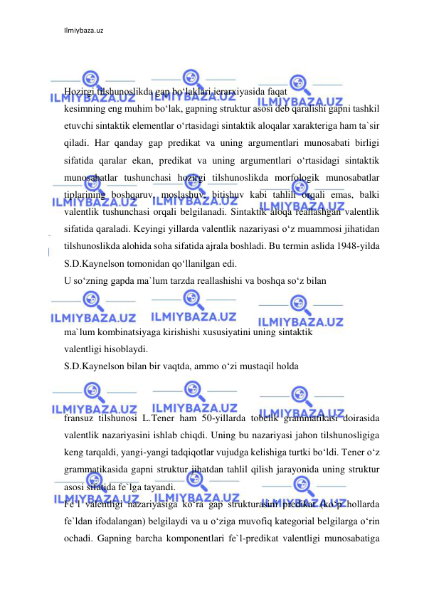 Ilmiybaza.uz 
 
 
 
Hozirgi tilshunoslikda gap bo‘laklari ierarxiyasida faqat 
kesimning eng muhim bo‘lak, gapning struktur asosi deb qaralishi gapni tashkil 
etuvchi sintaktik elementlar o‘rtasidagi sintaktik aloqalar xarakteriga ham ta`sir 
qiladi. Har qanday gap predikat va uning argumentlari munosabati birligi 
sifatida qaralar ekan, predikat va uning argumentlari o‘rtasidagi sintaktik 
munosabatlar tushunchasi hozirgi tilshunoslikda morfologik munosabatlar 
tiplarining boshqaruv, moslashuv, bitishuv kabi tahlili orqali emas, balki 
valentlik tushunchasi orqali belgilanadi. Sintaktik aloqa reallashgan valentlik 
sifatida qaraladi. Keyingi yillarda valentlik nazariyasi o‘z muammosi jihatidan 
tilshunoslikda alohida soha sifatida ajrala boshladi. Bu termin aslida 1948-yilda 
S.D.Kaynelson tomonidan qo‘llanilgan edi. 
U so‘zning gapda ma`lum tarzda reallashishi va boshqa so‘z bilan 
 
 
ma`lum kombinatsiyaga kirishishi xususiyatini uning sintaktik 
valentligi hisoblaydi. 
S.D.Kaynelson bilan bir vaqtda, ammo o‘zi mustaqil holda 
 
 
fransuz tilshunosi L.Tener ham 50-yillarda tobelik grammatikasi doirasida 
valentlik nazariyasini ishlab chiqdi. Uning bu nazariyasi jahon tilshunosligiga 
keng tarqaldi, yangi-yangi tadqiqotlar vujudga kelishiga turtki bo‘ldi. Tener o‘z 
grammatikasida gapni struktur jihatdan tahlil qilish jarayonida uning struktur 
asosi sifatida fe`lga tayandi. 
Fe`l valentligi nazariyasiga ko‘ra gap strukturasini predikat (ko‘p hollarda 
fe`ldan ifodalangan) belgilaydi va u o‘ziga muvofiq kategorial belgilarga o‘rin 
ochadi. Gapning barcha komponentlari fe`l-predikat valentligi munosabatiga 
