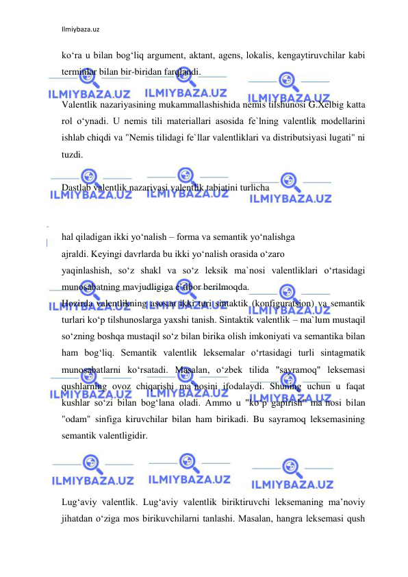 Ilmiybaza.uz 
 
ko‘ra u bilan bog‘liq argument, aktant, agens, lokalis, kengaytiruvchilar kabi 
terminlar bilan bir-biridan farqlandi. 
 
Valentlik nazariyasining mukammallashishida nemis tilshunosi G.Xelbig katta 
rol o‘ynadi. U nemis tili materiallari asosida fe`lning valentlik modellarini 
ishlab chiqdi va "Nemis tilidagi fe`llar valentliklari va distributsiyasi lugati" ni 
tuzdi. 
 
Dastlab valentlik nazariyasi valentlik tabiatini turlicha 
 
 
hal qiladigan ikki yo‘nalish – forma va semantik yo‘nalishga 
ajraldi. Keyingi davrlarda bu ikki yo‘nalish orasida o‘zaro 
yaqinlashish, so‘z shakl va so‘z leksik ma`nosi valentliklari o‘rtasidagi 
munosabatning mavjudligiga e`tibor berilmoqda. 
Hozirda valentlikning asosan ikki turi sintaktik (konfiguratsion) va semantik 
turlari ko‘p tilshunoslarga yaxshi tanish. Sintaktik valentlik – ma`lum mustaqil 
so‘zning boshqa mustaqil so‘z bilan birika olish imkoniyati va semantika bilan 
ham bog‘liq. Semantik valentlik leksemalar o‘rtasidagi turli sintagmatik 
munosabatlarni ko‘rsatadi. Masalan, o‘zbek tilida "sayramoq" leksemasi 
qushlarning ovoz chiqarishi ma`nosini ifodalaydi. Shuning uchun u faqat 
kushlar so‘zi bilan bog‘lana oladi. Ammo u "ko‘p gapirish" ma`nosi bilan 
"odam" sinfiga kiruvchilar bilan ham birikadi. Bu sayramoq leksemasining 
semantik valentligidir. 
 
 
 
Lug‘aviy valentlik. Lug‘aviy valentlik biriktiruvchi leksemaning ma’noviy 
jihatdan o‘ziga mos birikuvchilarni tanlashi. Masalan, hangra leksemasi qush 
