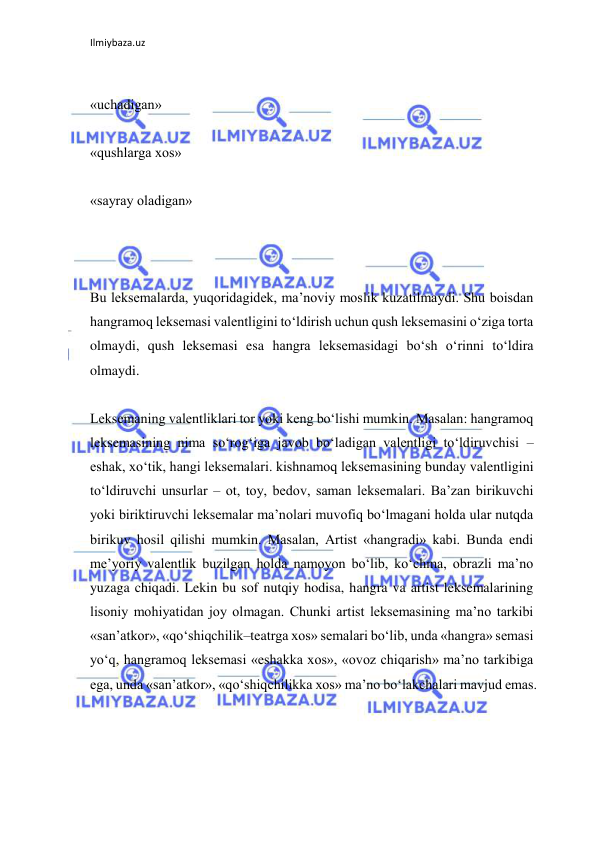 Ilmiybaza.uz 
 
 
«uchadigan» 
 
«qushlarga xos» 
 
«sayray oladigan» 
 
 
 
Bu leksemalarda, yuqoridagidek, ma’noviy moslik kuzatilmaydi. Shu boisdan 
hangramoq leksemasi valentligini to‘ldirish uchun qush leksemasini o‘ziga torta 
olmaydi, qush leksemasi esa hangra leksemasidagi bo‘sh o‘rinni to‘ldira 
olmaydi. 
 
Leksemaning valentliklari tor yoki keng bo‘lishi mumkin. Masalan: hangramoq 
leksemasining nima so‘rog‘iga javob bo‘ladigan valentligi to‘ldiruvchisi – 
eshak, xo‘tik, hangi leksemalari. kishnamoq leksemasining bunday valentligini 
to‘ldiruvchi unsurlar – ot, toy, bedov, saman leksemalari. Ba’zan birikuvchi 
yoki biriktiruvchi leksemalar ma’nolari muvofiq bo‘lmagani holda ular nutqda 
birikuv hosil qilishi mumkin. Masalan, Artist «hangradi» kabi. Bunda endi 
me’yoriy valentlik buzilgan holda namoyon bo‘lib, ko‘chma, obrazli ma’no 
yuzaga chiqadi. Lekin bu sof nutqiy hodisa, hangra va artist leksemalarining 
lisoniy mohiyatidan joy olmagan. Chunki artist leksemasining ma’no tarkibi 
«san’atkor», «qo‘shiqchilik–teatrga xos» semalari bo‘lib, unda «hangra» semasi 
yo‘q, hangramoq leksemasi «eshakka xos», «ovoz chiqarish» ma’no tarkibiga 
ega, unda «san’atkor», «qo‘shiqchilikka xos» ma’no bo‘lakchalari mavjud emas. 
 
