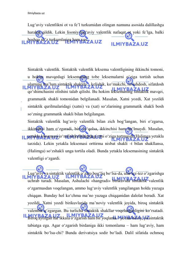 Ilmiybaza.uz 
 
Lug‘aviy valentlikni ot va fe’l turkumidan olingan namuna asosida dalillashga 
harakat qildik. Lekin lisoniy-lug‘aviy valentlik nafaqat ot yoki fe’lga, balki 
boshqa so‘z turkumlariga ham xos. 
 
 
 
Sintaktik valentlik. Sintaktik valentlik leksema valentligining ikkinchi tomoni, 
u hokim mavqedagi leksemaning tobe leksemalarni o‘ziga tortish uchun 
ularning ma’lum sintaktik shaklda – kelishik, ko‘makchi, ravishdosh, sifatdosh 
qo‘shimchasini olishini talab qilishi. Bu hokim leksemaning sintaktik mavqei, 
grammatik shakli tomonidan belgilanadi. Masalan, Xatni yozdi, Xat yozildi 
sintaktik qurilmalaridagi (xatni) va (xat) so‘zlarining grammatik shakli bosh 
so‘zning grammatik shakli bilan belgilangan. 
Sintaktik valentlik lug‘aviy valentlik bilan zich bog‘langan, biri o‘zgarsa, 
ikkinchisi ham o‘zgaradi, biri yo‘qolsa, ikkinchisi ham bo‘lmaydi. Masalan, 
yetakla leksemasi jo‘nalish kelishigidagi otni o‘ziga tortmaydi (Halimga yetakla 
tarzida). Lekin yetakla leksemasi orttirma nisbat shakli -t bilan shakllansa, 
(Halimga) so‘zshakli unga tortila oladi. Bunda yetakla leksemasining sintaktik 
valentligi o‘zgardi. 
 
Lug‘aviy va sintaktik valentlik o‘zaro bog‘liq bo‘lsa-da, ular tez-tez o‘zgarishga 
uchrab turadi. Masalan, Ashulachi «hangradi» birikuvida sintaktik valentlik 
o‘zgarmasdan voqelangan, ammo lug‘aviy valentlik yangilangan holda yuzaga 
chiqqan. Bunday hol ko‘chma ma’no yuzaga chiqqanidan dalolat beradi. Xat 
yozildi, Xatni yozdi birikuvlarida ma’noviy valentlik joyida, biroq sintaktik 
valentlik o‘zgargan. Bu turlicha sintaktik shakllar voqelanganligini ko‘rsatadi. 
Biroq aytilgan har ikkala o‘zgarish ham bir yoqlama – yo ma’noviy, yo sintaktik 
tabiatga ega. Agar o‘zgarish birdaniga ikki tomonlama – ham lug‘aviy, ham 
sintaktik bo‘lsa-chi? Bunda derivatsiya sodir bo‘ladi. Dalil sifatida ochmoq 
