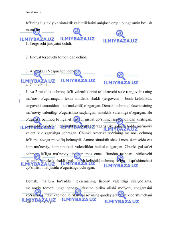 Ilmiybaza.uz 
 
fe’lining lug‘aviy va sintaktik valentliklarini aniqlash orqali bunga amin bo‘lish 
mumkin: 
 
1. Tergovchi jinoyatni ochdi. 
 
2. Jinoyat tergovchi tomonidan ochildi. 
 
3. Amerikani Vespuchchi ochdi. 
 
4. Gul ochildi. 
1- va 2-misolda ochmoq fe’li valentliklarini to‘ldiruvchi so‘z (tergovchi) ning 
ma’nosi o‘zgarmagan, lekin sintaktik shakli (tergovchi – bosh kelishikda, 
tergovchi tomonidan – ko‘makchili) o‘zgargan. Demak, ochmoq leksemasining 
ma’noviy valentligi o‘zgarishsiz saqlangan, sintaktik valentligi o‘zgargan. Bu 
o‘zgarish ochmoq fe’liga -il majhul nisbat qo‘shimchasi tomonidan kiritilgan. 
3-misolda esa fe’lning sintaktik valentligi o‘zgarishsiz qolgani holda ma’noviy 
valentlik o‘zgarishga uchragan. Chunki Amerika so‘zining ma’nosi ochmoq 
fe’li ma’nosiga muvofiq kelmaydi. Ammo sintaktik shakli mos. 4-misolda esa 
ham ma’noviy, ham sintaktik valentliklar butkul o‘zgargan. Chunki gul so‘zi 
ochmoq fe’liga ma’noviy jihatdan mos emas. Bundan tashqari, birikuvchi 
so‘zning sintaktik shakli (gul – bosh kelishik) ochmoq fe’lga -il qo‘shimchasi 
qo‘shilishi natijasida o‘zgarishga uchragan. 
 
Demak, ma’lum bo‘ladiki, leksemaning lisoniy valentligi ikkiyoqlama, 
ma’noviy tomoni unga qanday leksema birika olishi me’yori, chegarasini 
ko‘rsatsa, sintaktik tomoni birikuvchi so‘zning qanday grammatik qo‘shimchani 
olishini belgilaydi. 
 
 
