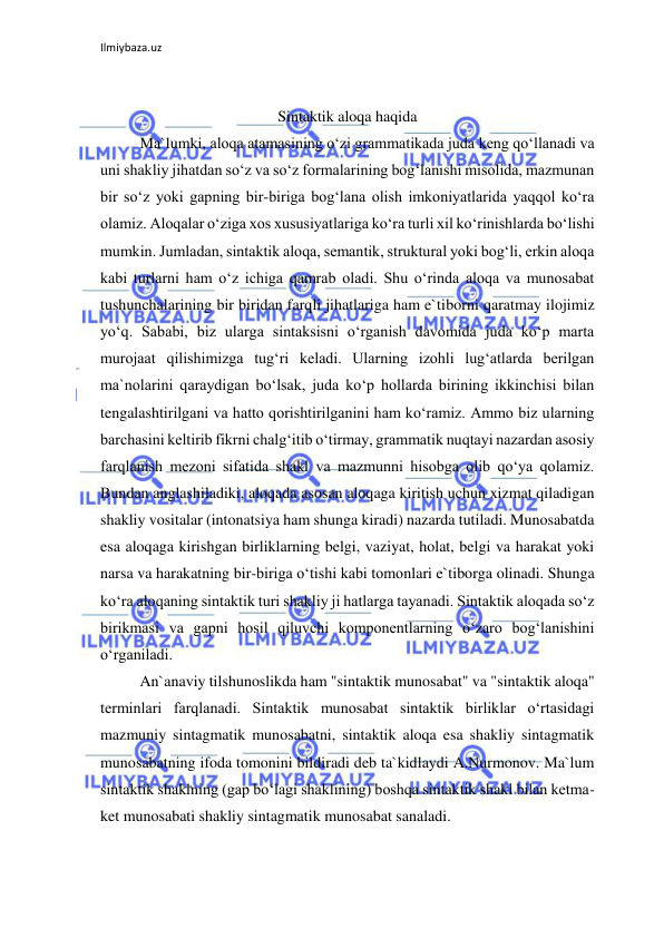 Ilmiybaza.uz 
 
 
Sintaktik aloqa haqida 
Ma`lumki, aloqa atamasining o‘zi grammatikada juda keng qo‘llanadi va 
uni shakliy jihatdan so‘z va so‘z formalarining bog‘lanishi misolida, mazmunan 
bir so‘z yoki gapning bir-biriga bog‘lana olish imkoniyatlarida yaqqol ko‘ra 
olamiz. Aloqalar o‘ziga xos xususiyatlariga ko‘ra turli xil ko‘rinishlarda bo‘lishi 
mumkin. Jumladan, sintaktik aloqa, semantik, struktural yoki bog‘li, erkin aloqa 
kabi turlarni ham o‘z ichiga qamrab oladi. Shu o‘rinda aloqa va munosabat 
tushunchalarining bir biridan farqli jihatlariga ham e`tiborni qaratmay ilojimiz 
yo‘q. Sababi, biz ularga sintaksisni o‘rganish davomida juda ko‘p marta 
murojaat qilishimizga tug‘ri keladi. Ularning izohli lug‘atlarda berilgan 
ma`nolarini qaraydigan bo‘lsak, juda ko‘p hollarda birining ikkinchisi bilan 
tengalashtirilgani va hatto qorishtirilganini ham ko‘ramiz. Ammo biz ularning 
barchasini keltirib fikrni chalg‘itib o‘tirmay, grammatik nuqtayi nazardan asosiy 
farqlanish mezoni sifatida shakl va mazmunni hisobga olib qo‘ya qolamiz. 
Bundan anglashiladiki, aloqada asosan aloqaga kiritish uchun xizmat qiladigan 
shakliy vositalar (intonatsiya ham shunga kiradi) nazarda tutiladi. Munosabatda 
esa aloqaga kirishgan birliklarning belgi, vaziyat, holat, belgi va harakat yoki 
narsa va harakatning bir-biriga o‘tishi kabi tomonlari e`tiborga olinadi. Shunga 
ko‘ra aloqaning sintaktik turi shakliy ji hatlarga tayanadi. Sintaktik aloqada so‘z 
birikmasi va gapni hosil qiluvchi komponentlarning o‘zaro bog‘lanishini 
o‘rganiladi. 
An`anaviy tilshunoslikda ham "sintaktik munosabat" va "sintaktik aloqa" 
terminlari farqlanadi. Sintaktik munosabat sintaktik birliklar o‘rtasidagi 
mazmuniy sintagmatik munosabatni, sintaktik aloqa esa shakliy sintagmatik 
munosabatning ifoda tomonini bildiradi deb ta`kidlaydi A.Nurmonov. Ma`lum 
sintaktik shaklning (gap bo‘lagi shaklining) boshqa sintaktik shakl bilan ketma-
ket munosabati shakliy sintagmatik munosabat sanaladi. 
