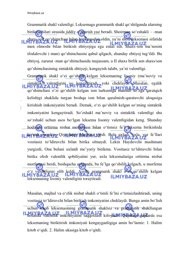 Ilmiybaza.uz 
 
Grammatik shakl valentligi. Leksemaga grammatik shakl qo‘shilganda ularning 
birikuvchilari sirasida jiddiy o‘zgarish yuz beradi. Shoirman so‘zshakli – -man 
shaxs-son qo‘shimchasi bilan birikmasdan oldin, ya’ni shoir leksemasi sifatida 
men olmoshi bilan birikish ehtiyojiga ega emas edi. Shaxs-son ma’nosini 
ifodalovchi (-man) qo‘shimchasini qabul qilgach, shunday ehtiyoj tug‘ildi. Bu 
ehtiyoj, zarurat -man qo‘shimchasida mujassam, u II shaxs birlik son shaxs/son 
qo‘shimchasining sintaktik ehtiyoji, kengayish talabi, ya’ni valentligi. 
Grammatik shakl o‘zi qo‘shilib kelgan leksemaning lisoniy (ma’noviy va 
sintaktik) valentligini yo kengaytiradi, yoki cheklaydi. Masalan, egalik 
qo‘shimchasi o‘zi qo‘shilib kelgan ism turkumiga mansub so‘zga qaratqich 
kelishigi shaklida turgan boshqa ism bilan qaralmish-qaratuvchi aloqasiga 
kirishish imkoniyatini beradi. Demak, o‘zi qo‘shilib kelgan so‘zning sintaktik 
imkoniyatini kengaytiradi. So‘zshakl ma’noviy va sintaktik valentligi shu 
so‘zshakl uchun asos bo‘lgan leksema lisoniy valentligidan keng. Shunday 
hodisani orttirma nisbat morfemasi bilan o‘timsiz fe’l leksema birikishida 
ko‘rish mumkin. Qiyoslang: Mashina yurdi. Bola uxladi. uxla, yur fe’llari 
vositasiz to‘ldiruvchi bilan birika olmaydi. Lekin Haydovchi mashinani 
yurgizdi, Ona bolani uxlatdi me’yoriy birikma. Vositasiz to‘ldiruvchi bilan 
birika olish valentlik qobiliyatini yur, uxla leksemalariga orttirma nisbat 
morfemasi berdi, boshqacha aytganda, bu fe’lga qo‘shilib kelgach, u morfema 
o‘z valentligini olib keldi. Ayrim grammatik shakl o‘zi qo‘shilib kelgan 
leksemaning lisoniy valentligini toraytiradi. 
 
Masalan, majhul va o‘zlik nisbat shakli o‘timli fe’lni o‘timsizlashtiradi, uning 
vositasiz to‘ldiruvchi bilan birikish imkoniyatini cheklaydi. Bunga amin bo‘lish 
uchun kitob leksemasining grammatik shaklsiz va grammatik shakllangan 
holatida valentlik imkoniyatini taqqoslash kifoyadir. Quyidagi gaplarda esa 
leksemaning biriktirish imkoniyati kengayganligiga amin bo‘lamiz: 1. Halim 
kitob o‘qidi. 2. Halim ukasiga kitob o‘qitdi. 
