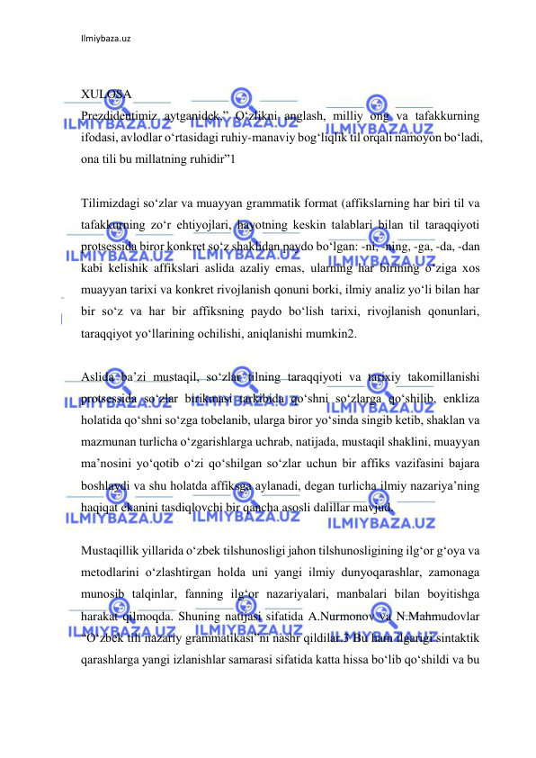 Ilmiybaza.uz 
 
 
XULOSA 
Prezdidentimiz aytganidek,” O‘zlikni anglash, milliy ong va tafakkurning 
ifodasi, avlodlar o‘rtasidagi ruhiy-manaviy bog‘liqlik til orqali namoyon bo‘ladi, 
ona tili bu millatning ruhidir”1 
 
Tilimizdagi so‘zlar va muayyan grammatik format (affikslarning har biri til va 
tafakkurning zo‘r ehtiyojlari, hayotning keskin talablari bilan til taraqqiyoti 
protsessida biror konkret so‘z shaklidan paydo bo‘lgan: -ni, -ning, -ga, -da, -dan 
kabi kelishik affikslari aslida azaliy emas, ularning har birining o‘ziga xos 
muayyan tarixi va konkret rivojlanish qonuni borki, ilmiy analiz yo‘li bilan har 
bir so‘z va har bir affiksning paydo bo‘lish tarixi, rivojlanish qonunlari, 
taraqqiyot yo‘llarining ochilishi, aniqlanishi mumkin2. 
 
Aslida ba’zi mustaqil, so‘zlar tilning taraqqiyoti va tarixiy takomillanishi 
protsessida so‘zlar birikmasi tarkibida qo‘shni so‘zlarga qo‘shilib, enkliza 
holatida qo‘shni so‘zga tobelanib, ularga biror yo‘sinda singib ketib, shaklan va 
mazmunan turlicha o‘zgarishlarga uchrab, natijada, mustaqil shaklini, muayyan 
ma’nosini yo‘qotib o‘zi qo‘shilgan so‘zlar uchun bir affiks vazifasini bajara 
boshlaydi va shu holatda affiksga aylanadi, degan turlicha ilmiy nazariya’ning 
haqiqat ekanini tasdiqlovchi bir qancha asosli dalillar mavjud. 
 
Mustaqillik yillarida o‘zbek tilshunosligi jahon tilshunosligining ilg‘or g‘oya va 
metodlarini o‘zlashtirgan holda uni yangi ilmiy dunyoqarashlar, zamonaga 
munosib talqinlar, fanning ilg‘or nazariyalari, manbalari bilan boyitishga 
harakat qilmoqda. Shuning natijasi sifatida A.Nurmonov va N.Mahmudovlar 
“O‘zbek tili nazariy grammatikasi”ni nashr qildilar.3 Bu ham ilgarigi sintaktik 
qarashlarga yangi izlanishlar samarasi sifatida katta hissa bo‘lib qo‘shildi va bu 
