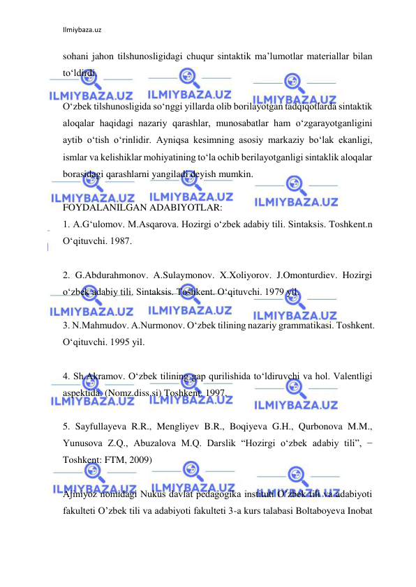 Ilmiybaza.uz 
 
sohani jahon tilshunosligidagi chuqur sintaktik ma’lumotlar materiallar bilan 
to‘ldirdi. 
 
O‘zbek tilshunosligida so‘nggi yillarda olib borilayotgan tadqiqotlarda sintaktik 
aloqalar haqidagi nazariy qarashlar, munosabatlar ham o‘zgarayotganligini 
aytib o‘tish o‘rinlidir. Ayniqsa kesimning asosiy markaziy bo‘lak ekanligi, 
ismlar va kelishiklar mohiyatining to‘la ochib berilayotganligi sintaklik aloqalar 
borasidagi qarashlarni yangiladi deyish mumkin. 
 
FOYDALANILGAN ADABIYOTLAR: 
1. A.G‘ulomov. M.Asqarova. Hozirgi o‘zbek adabiy tili. Sintaksis. Toshkent.n 
O‘qituvchi. 1987. 
 
2. G.Abdurahmonov. A.Sulaymonov. X.Xoliyorov. J.Omonturdiev. Hozirgi 
o‘zbek adabiy tili. Sintaksis. Toshkent. O‘qituvchi. 1979 yil. 
 
3. N.Mahmudov. A.Nurmonov. O‘zbek tilining nazariy grammatikasi. Toshkent. 
O‘qituvchi. 1995 yil. 
 
4. Sh.Akramov. O‘zbek tilining gap qurilishida to‘ldiruvchi va hol. Valentligi 
aspektida. (Nomz.diss.si) Toshkent. 1997. 
 
5. Sayfullayeva R.R., Mengliyev B.R., Boqiyeva G.H., Qurbonova M.M., 
Yunusova Z.Q., Abuzalova M.Q. Darslik “Hozirgi o‘zbek adabiy tili”, − 
Toshkent: FTM, 2009) 
 
Ajiniyoz nomidagi Nukus davlat pedagogika instituti O’zbek tili va adabiyoti 
fakulteti O’zbek tili va adabiyoti fakulteti 3-a kurs talabasi Boltaboyeva Inobat 
