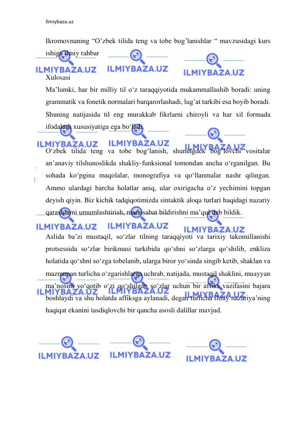 Ilmiybaza.uz 
 
Ikromovnaning “O’zbek tilida teng va tobe bog’lanishlar “ mavzusidagi kurs 
ishiga ilmiy rahbar 
 
Xulosasi 
Ma’lumki, har bir milliy til o‘z taraqqiyotida mukammallashib boradi: uning 
grammatik va fonetik normalari barqarorlashadi, lug’at tarkibi esa boyib boradi. 
Shuning natijasida til eng murakkab fikrlarni chiroyli va har xil formada 
ifodalash xususiyatiga ega bo‘ladi. 
 
O‘zbek tilida teng va tobe bog‘lanish, shuningdek bog’lovchi vositalar 
an’anaviy tilshunoslikda shakliy-funksional tomondan ancha o‘rganilgan. Bu 
sohada ko‘pgina maqolalar, monografiya va qo‘llanmalar nashr qilingan. 
Ammo ulardagi barcha holatlar aniq, ular oxirigacha o‘z yechimini topgan 
deyish qiyin. Biz kichik tadqiqotimizda sintaktik aloqa turlari haqidagi nazariy 
qarashlarni umumlashtirish, munosabat bildirishni ma’qul deb bildik. 
 
Aslida ba’zi mustaqil, so‘zlar tilning taraqqiyoti va tarixiy takomillanishi 
protsessida so‘zlar birikmasi tarkibida qo‘shni so‘zlarga qo‘shilib, enkliza 
holatida qo‘shni so‘zga tobelanib, ularga biror yo‘sinda singib ketib, shaklan va 
mazmunan turlicha o‘zgarishlarga uchrab, natijada, mustaqil shaklini, muayyan 
ma’nosini yo‘qotib o‘zi qo‘shilgan so‘zlar uchun bir affiks vazifasini bajara 
boshlaydi va shu holatda affiksga aylanadi, degan turlicha ilmiy nazariya’ning 
haqiqat ekanini tasdiqlovchi bir qancha asosli dalillar mavjud. 
 
 
 
 
