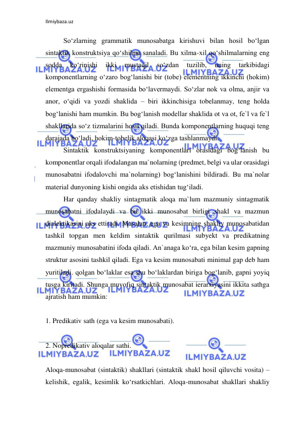 Ilmiybaza.uz 
 
So‘zlarning grammatik munosabatga kirishuvi bilan hosil bo‘lgan 
sintaktik konstruktsiya qo‘shilma sanaladi. Bu xilma-xil qo‘shilmalarning eng 
sodda 
ko‘rinishi 
ikki 
mustaqil 
so‘zdan 
tuzilib, 
uning 
tarkibidagi 
komponentlarning o‘zaro bog‘lanishi bir (tobe) elementning ikkinchi (hokim) 
elementga ergashishi formasida bo‘lavermaydi. So‘zlar nok va olma, anjir va 
anor, o‘qidi va yozdi shaklida – biri ikkinchisiga tobelanmay, teng holda 
bog‘lanishi ham mumkin. Bu bog‘lanish modellar shaklida ot va ot, fe`l va fe`l 
shakllarida so‘z tizmalarini hosil qiladi. Bunda komponentlarning huquqi teng 
darajada bo‘ladi, hokim-tobelik aloqasi ko‘zga tashlanmaydi. 
Sintaktik konstruktsiyaning komponentlari orasidagi bog‘lanish bu 
komponentlar orqali ifodalangan ma`nolarning (predmet, belgi va ular orasidagi 
munosabatni ifodalovchi ma`nolarning) bog‘lanishini bildiradi. Bu ma`nolar 
material dunyoning kishi ongida aks etishidan tug‘iladi. 
Har qanday shakliy sintagmatik aloqa ma`lum mazmuniy sintagmatik 
munosabatni ifodalaydi va bu ikki munosabat birligi shakl va mazmun 
dialektikasini aks ettiradi. Masalan, ega va kesimning shakliy munosabatidan 
tashkil topgan men keldim sintaktik qurilmasi subyekt va predikatning 
mazmuniy munosabatini ifoda qiladi. An`anaga ko‘ra, ega bilan kesim gapning 
struktur asosini tashkil qiladi. Ega va kesim munosabati minimal gap deb ham 
yuritiladi. qolgan bo‘laklar esa shu bo‘laklardan biriga bog‘lanib, gapni yoyiq 
tusga kiritadi. Shunga muvofiq sintaktik munosabat ierarxiyasini ikkita sathga 
ajratish ham mumkin: 
 
1. Predikativ sath (ega va kesim munosabati). 
 
2. Nopredikativ aloqalar sathi. 
 
Aloqa-munosabat (sintaktik) shakllari (sintaktik shakl hosil qiluvchi vosita) – 
kelishik, egalik, kesimlik ko‘rsatkichlari. Aloqa-munosabat shakllari shakliy 
