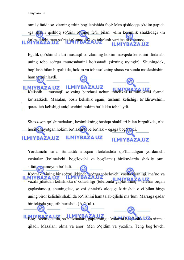 Ilmiybaza.uz 
 
omil sifatida so‘zlarning erkin bog‘lanishida faol: Men qishloqqa o‘tdim gapida 
-ga shakli qishloq so‘zini o‘tmoq fe’li bilan, -dim kesimlik shaklidagi -m 
ko‘rsatkichi men so‘zini o‘tmoq fe’liga tobelash vazifasini o‘tamoqda. 
 
Egalik qo‘shimchalari mustaqil so‘zlarning hokim mavqeda kelishini ifodalab, 
uning tobe so‘zga munosabatini ko‘rsatadi (sizning uyingiz). Shuningdek, 
bog‘lash bilan birgalikda, hokim va tobe so‘zning shaxs va sonda moslashishini 
ham ta’minlaydi. 
 
Кelishik – mustaqil so‘zning barchasi uchun tobelikni ta’minlovchi formal 
ko‘rsatkich. Masalan, bosh kelishik egani, tushum kelishigi to‘ldiruvchini, 
qaratqich kelishigi aniqlovchini hokim bo‘lakka tobelaydi. 
 
Shaxs-son qo‘shimchalari, kesimlikning boshqa shakllari bilan birgalikda, o‘zi 
hosil qilayotgan hokim bo‘lakni tobe bo‘lak – egaga bog‘laydi. 
 
 
Yordamchi so‘z. Sintaktik aloqani ifodalashda qo‘llanadigan yordamchi 
vositalar (ko‘makchi, bog‘lovchi va bog‘lama) birikuvlarda shakliy omil 
sifatida namoyon bo‘ladi. 
Кo‘makchining bir so‘zni ikkinchi so‘zga tobelovchi vosita ekanligi, ma’no va 
vazifa jihatdan kelishikka o‘xshashligi (telefonda gaplashmoq – telefon orqali 
gaplashmoq), shuningdek, so‘zni sintaktik aloqaga kiritishda o‘zi bilan birga 
uning biror kelishik shaklida bo‘lishini ham talab qilishi ma’lum: Marraga qadar 
bir tekisda yugurib borishdi. (A.G‘ul.). 
 
Bog‘lovchi odatda, so‘z tizmalari, gaplarning a’zolarini bog‘lash uchun xizmat 
qiladi. Masalan: olma va anor. Men o‘qidim va yozdim. Teng bog‘lovchi 
