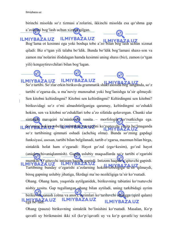 Ilmiybaza.uz 
 
birinchi misolda so‘z tizmasi a’zolarini, ikkinchi misolda esa qo‘shma gap 
a’zolarini bog‘lash uchun xizmat qilgan. 
 
Bog‘lama ot kesimni ega yoki boshqa tobe a’zo bilan bog‘lash uchun xizmat 
qiladi: Biz o‘tgan yili talaba bo‘ldik. Bunda bo‘ldik bog‘lamasi shaxs-son va 
zamon ma’nolarini ifodalagan hamda kesimni uning shaxs (biz), zamon (o‘tgan 
yili) kengaytiruvchilari bilan bog‘lagan. 
 
 
So‘z tartibi. So‘zlar erkin birikuvda grammatik shakl asosida bog‘langanda, so‘z 
tartibi o‘zgarsa-da, u ma’noviy munosabat yoki bog‘lanishga ta’sir qilmaydi: 
Sen kitobni keltirdingmi? Кitobni sen keltirdingmi? Кeltirdingmi sen kitobni? 
birikuvidagi so‘z o‘rni almashtirilganiga qaramay, keltirdingmi so‘zshakli 
hokim, sen va kitobni so‘zshakllari tobe a’zo sifatida qolavergan. Chunki ular 
sintaktik mavqeini ta’minlovchi vosita – morfologik ko‘rsatkichga ega. 
So‘zning hokim-tobeligi (sintaktik mavqei)ni ko‘rsatuvchi vosita bo‘lmaganda 
so‘z tartibining qimmati oshadi (achchiq olma). Bunda so‘zning gapdagi 
funksiyasi, asosan, tartibi bilan belgilanadi, tartib o‘zgarsa, mazmun bilan birga, 
sintaktik holat ham o‘zgaradi: Hayot go‘zal (ega+kesim), go‘zal hayot 
(aniqlovchi+aniqlanmish). Gapda uslubiy maqsadlarda so‘z tartibi o‘zgarishi 
mumkin: O‘qituvchi intizom haqida gapirdi. Intizom haqida o‘qituvchi gapirdi. 
Tartibning bunday o‘zgarishi a’zolarning hokim-tobeligiga ta’sir qilmaydi, 
biroq gapning uslubiy jihatiga, fikrdagi ma’no nozikligiga ta’sir ko‘rsatadi. 
Ohang. Ohang ham, yuqorida aytilganidek, birikuvning tabiatini ko‘rsatuvchi 
nisbiy vosita. Gap tugallangan ohang bilan aytiladi, uning tarkibidagi ayrim 
birikuvlar sanash (olma va anor), ayrimlari ko‘tariluvchi ohangga (qizil qalam) 
ega bo‘ladi. 
Ohang (pauza) birikuvning sintaktik bo‘linishini ko‘rsatadi. Masalan, Кo‘p 
qavatli uy birikmasini ikki xil (ko‘p//qavatli uy va ko‘p qavatli//uy tarzida) 
